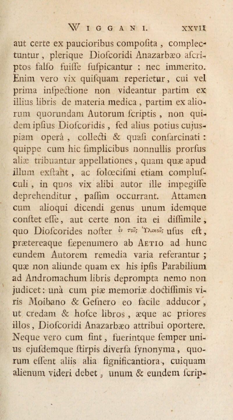 aut certe ex paucioribus compofita , complec¬ tuntur , plerique Diofcoridi Anazarbaeo afcri- ptos falfo fuifTe fufpicantur : nec immerito. Enim vero vix quifquam reperietur, cui vel prima inlpectione non videantur partirn ex illius libris de materia medica , partirn ex alio¬ rum quorundam Autorum fcriptis , non qui¬ dem ipfius Diolcoridis, fed alius potius cujus- piam opera , colleffi & quali confarcinati : quippe cum hic fimplicibus nonnullis prorfus alias tribuantur appellationes, quam quae apud illum exftant, ac foloecifmi etiam compluf- culi , in quos vix alibi autor ille impegiffe deprehenditur , paflim occurrant. Attamen cum alioqui dicendi genus unum idemque conftet effe, aut certe non ita ei diflimile, quo Diofcorides nofter e’v ro% ufus eft, praetereaque faepenumero ab Aetio ad hunc eundem Autorem remedia varia referantur ; quae non aliunde quam ex his ipfis Parabilium ad Andromachum libris deprompta nemo non judicet: una cum pise memoriae doCtiffimis vi¬ ris Moihano & Gefnero eo facile adducor , ut credam & hofce libros , aeque ac priores illos, Diofcoridi Anazarbaeo attribui oportere. Neque vero cum fint, fuerintque femper uni¬ us ejufdemque ftirpis diverfa fynonyma, quo¬ rum elfent aliis alia fignificantiora, cuiquam alienum videri debet, unum & eundem fcrip-