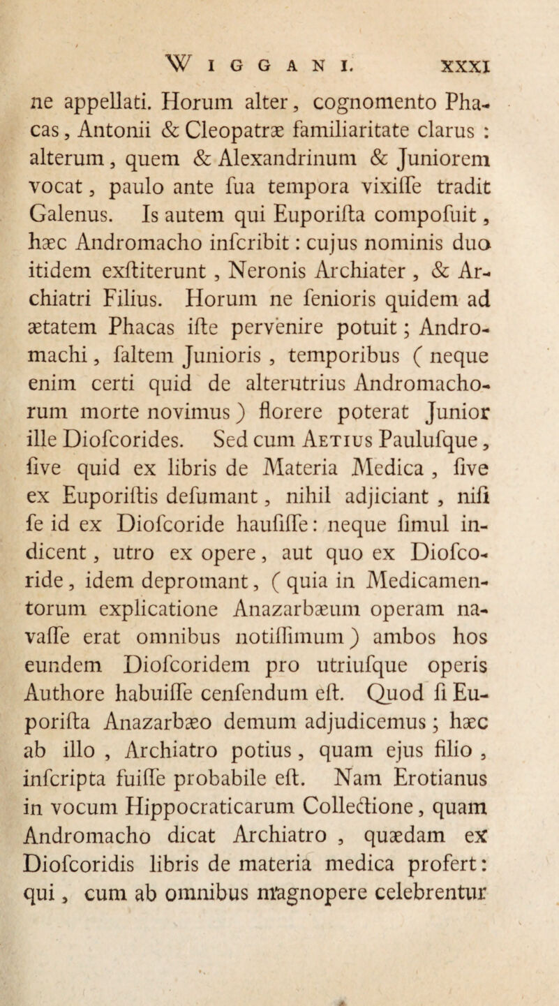 ne appellati. Horum alter, cognomento Pha- cas, Antonii & Cleopatrae familiaritate clarus : alterum, quem & Alexandrinum & Juniorem vocat 3 paulo ante fua tempora vixifle tradit Galenus. Is autem qui Euporifta compofuit, haec Andromacho infcribit: cujus nominis duo itidem exftiterunt , Neronis Archiater , & Ar¬ chiatri Filius. Horum ne fenioris quidem ad aetatem Phacas ifte pervenire potuit; Andro- machi 3 faltem Junioris , temporibus ( neque enim certi quid de alterutrius Andromacho- rum morte novimus) florere poterat Junior ille Diofcorides. Sed cum Aetius Paulufque, five quid ex libris de Materia Medica , five ex Euporiftis defumant, nihil adjiciant , nifi fe id ex Diolcoride liaufifTe: neque fimul in¬ dicent 3 utro ex opere, aut quo ex Diofco- ride, idem depromant, ( quia in Medicamen¬ torum explicatione Anazarbaeum operam na- vaffe erat omnibus notiffimum) ambos hos eundem Diofcoridem pro utriufque operis Authore habuiffe cenfendum eft. Quod fi Eu¬ porifta Anazarbaeo demum adjudicemus; haec ab illo , Archiatro potius 3 quam ejus filio 3 infcripta fuiffe probabile eft. Nam Erotianus in vocum Hippocraticarum Colleftione, quam Andromacho dicat Archiatro , quaedam ex Diofcoridis libris de materia medica profert: qui, cum ab omnibus magnopere celebrentur