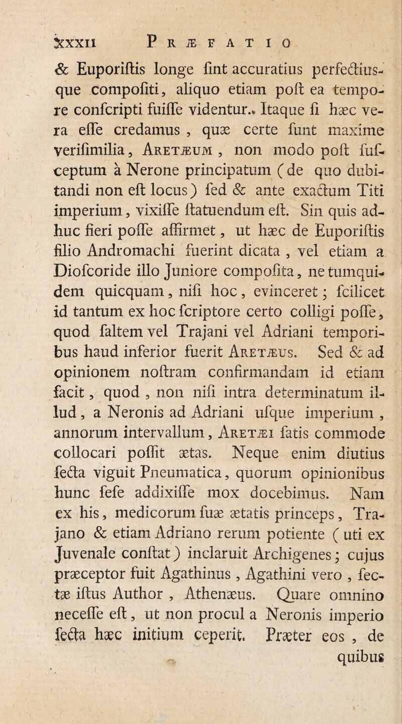 & Euporiftis longe fint accuratius perfedius- que compofiti, aliquo etiam poft ea tempo¬ re confcripti fuiffe videntur.. Itaque fi haec ve¬ ra effe credamus , quas certe funt maxime verifimilia , Aretjeum , non modo poft fuf- ceptum a Nerone principatum ( de quo dubi¬ tandi non eft locus) fed & ante exactum Titi imperium, vixiffe ftatuendum eft. Sin quis ad¬ huc fieri poffe affirmet, ut haec de Euporiftis filio Andromachi fuerint dicata , vel etiam a Diofcoride illo Juniore compofita, ne tumqui- dem quicquam, nift hoc , evinceret; fcilicet id tantum ex hoc fcriptore certo colligi poffe , quod faltemvel Trajani vel Adriani tempori¬ bus haud inferior fuerit Aret^us. Sed & ad opinionem noftram confirmandam id etiam facit, quod , non nili intra determinatum il¬ lud, a Neronis ad Adriani ufque imperium , annorum intervallum, Aretjei fatis commode collocari poffit aetas. Neque enim diutius fefta viguit Pneumatica, quorum opinionibus hunc fefe addixiffe mox docebimus. Nam ex his, medicorum fuse aetatis princeps, Tra¬ jano & etiam Adriano rerum potiente ( uti ex Juvenale conftat) inclaruit Archigenes; cujus praeceptor fuit Agathinus , Agathini vero , fec- tae iftus Author , Athenaeus. Quare omnino neceffe eft, ut non procul a Neronis imperio fefta haec initium ceperit. Praeter eos , de ^ quibus