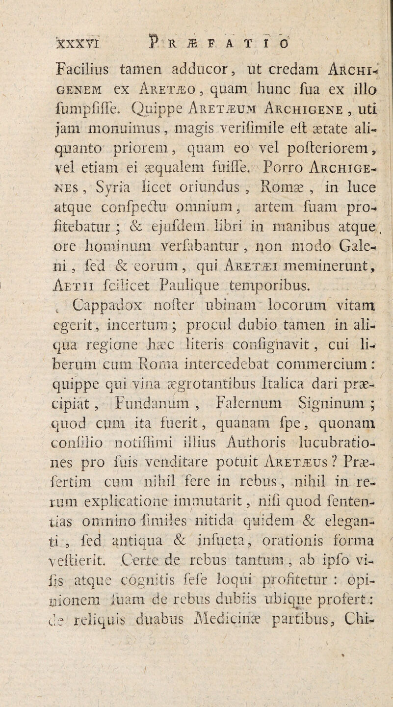 Facilius tamen adducor, ut credam ArchG genem ex Aretjeo , quam hunc fua ex illo fumpfifle. Quippe ARETiEUM Archigene , uti jam monuimus, magis verifimile eft aetate ali¬ quanto priorem, quam eo vel pofteriorem, yel etiam ei aequalem fuiffe. Porro Archige¬ nes , Syria licet oriundus , Romae , in luce atque confpeftu omnium, artem fuam pro¬ fitebatur; & ejufdem libri in manibus atque, ore hominum ver bibantur, non modo Gale¬ ni , fed & eorum, qui Aretjei meminerunt, Aetii fcilicet Pablique temporibus. Cappadox noder ubinam locorum vitam egerit, incertum; procul dubio tamen in ali¬ qua regione haec literis confighavit, cui li¬ berum cum Roma intercedebat commercium: quippe qui vina aegrotantibus Italica dari prae¬ cipiat , Fundanum , Falernum Signinum ; quod cum ita fuerit, quanam fpe, quonam confilio notiflimi illius Authoris lucubratio¬ nes pro luis venditare potuit Aretjeus ? Prae- fertim cum nihil fere in rebus, nihil in re¬ rum explicatione immutarit, nifi quod fenten- tias omnino fimiles nitida quidem & elegan¬ ti , fed antiqua & inhieta, orationis forma veflierit. Certe de rebus tantum, ab ipfo vi¬ lis atque cognitis fefe loqui profitetur : opi¬ nionem fuam de rebus dubiis ubique profert: de reliquis duabus Medicinae partibus, Chi-