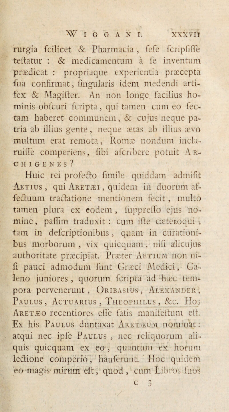 rurgia fcilicct & Pharmacia , fefe fcripfifle teltatur : & medicamentum a fe inventum praedicat : propriaque experientia prxeepta fua confirmat, lingularis idem medendi arti¬ fex & Magilter. An non longe facilius ho¬ minis obfcuri feripta, qui tamen cum eo lec¬ tam haberet communem, & cujus neque pa¬ tria ab illius gente, neque aetas ab illius aevo multum erat remota, Romae nondum incla- ruiffe comperiens, libi aferibere potuit Ar¬ chigenes? Huic rei profecto fimile quiddam admifit AuEtius , qui Aretjei , quidem in duorum af¬ fectuum tractatione mentionem fecit, multo tamen plura ex eodem, fupprelfo ejus no¬ mine , paffim traduxit : cum ilte exteroqui * tam in deferiptionibus, q;iam in curationi¬ bus morborum , vix quicquam , nili alicujus authoritate prxeipiat. Praeter Aetium non ni¬ li pauci admodum funt Cneci Medici, Ga¬ leno juniores , quorum feripta ad hxc tem¬ pora pervenerunt, Oribasius, Alexander, Paulus, Actuarius, Theophilus, &c. Hos ARETiEo recentiores elfe latis manifeltuni elt. Ex his Paulus duntaxat Arex^um nominac: atqui nec ipfe Paulus , nec reliquorum ali¬ quis quicquam ex eo , quantum ex horum leCtione comperfo, hauferunt. Hoc quidem eo magis mirum elt, quod , cum Libros litos