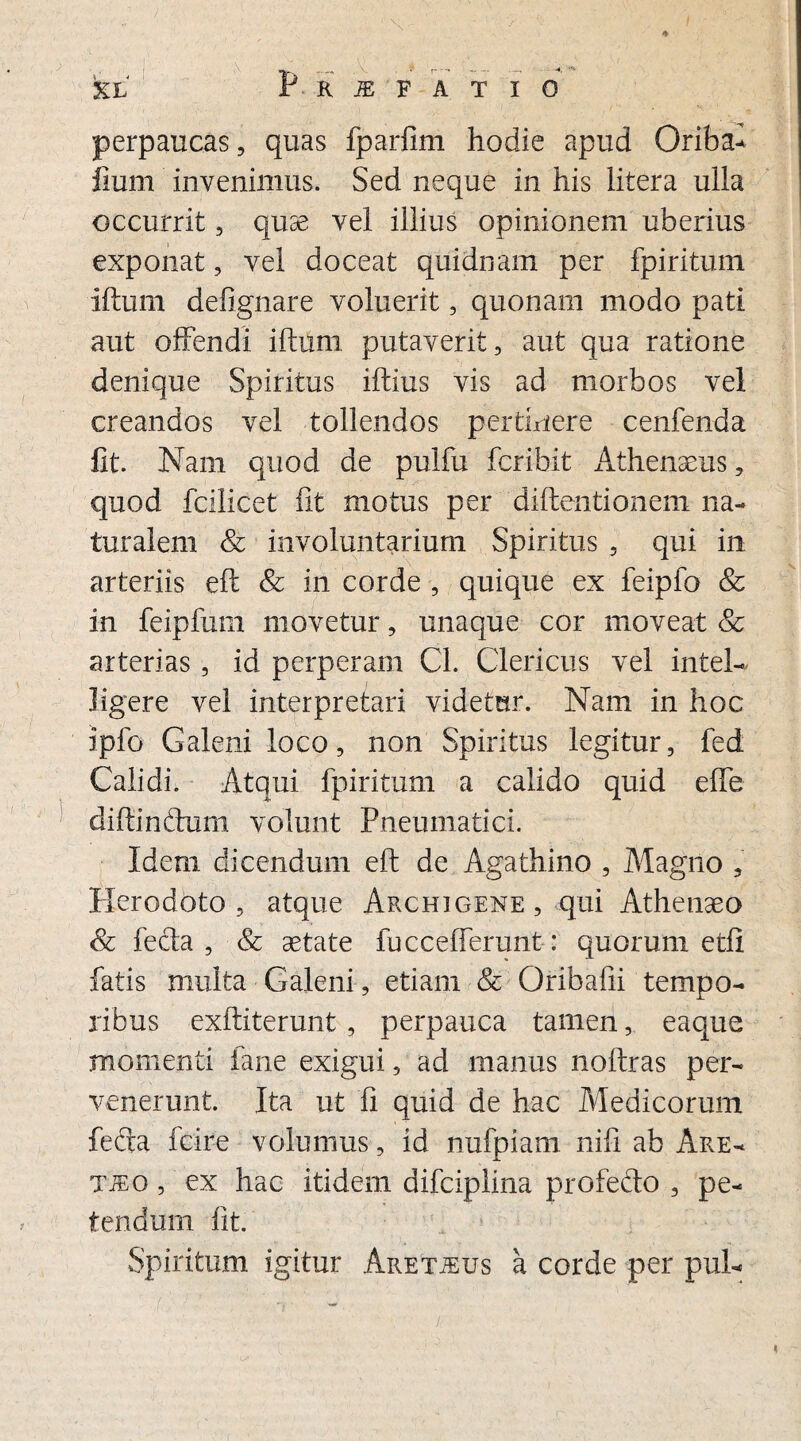 p R iE F A T I 0 * perpaucas, quas fparfim hodie apud Oriba- liurn invenimus. Sed neque in his litera ulla occurrit, quse vel illius opinionem uberius exponat, vel doceat quidnam per fpiritum Iftum defignare voluerit, quonam modo pati aut offendi iftum putaverit, aut qua ratione denique Spiritus iftius vis ad morbos vel creandos vel tollendos pertinere cenfenda fit. Nam quod de pulfu fcribit Athenaeus, quod fcilicet fit motus per diftentionem na¬ turalem & involuntarium Spiritus , qui in arteriis eft & in corde , quique ex feipfo & in feipfum movetur, unaque cor moveat & arterias, id perperam Cl. Clericus vel intel- Jigere vel interpretari videtur. Nam in hoc ipfo Galeni loco, non Spiritus legitur, fed Calidi. Atqui fpiritum a calido quid effe diftinftum volunt Pneumatici. Idem dicendum eft de Agathino , Magno , Herodoto, atque Archigene, qui Athenaeo & fefta , & aetate fu ccefferunt: quorum etfi fatis multa Galeni, etiam & Oribafii tempo¬ ribus exftiterunt, perpauca tamen, eaque momenti fane exigui, ad manus noftras per¬ venerunt. Ita ut fi quid de hac Medicorum fefta fcire volumus, id nufpiam nifi ab Are¬ tho , ex hac itidem difciplina profedo , pe¬ tendum fit. Spiritum igitur Aretjeus a corde per pui-