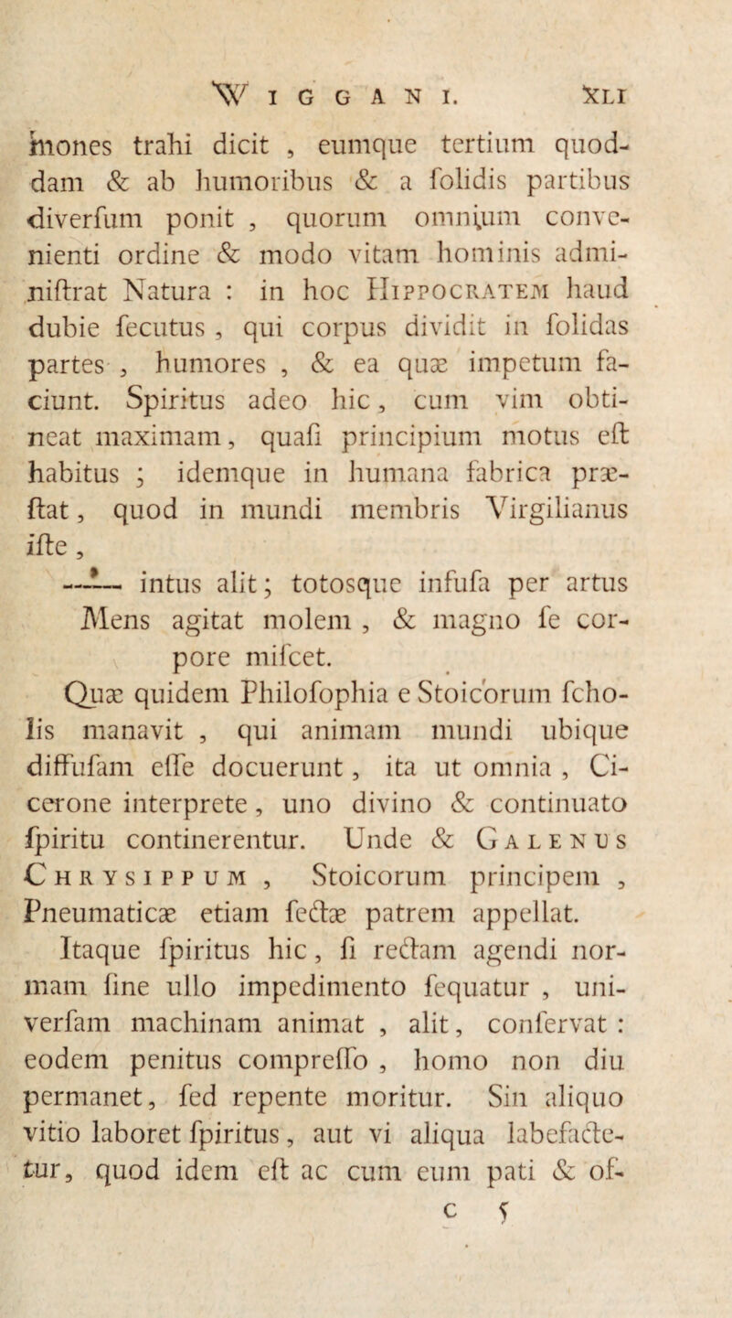 faioncs trahi dicit , eumque tertium quod¬ dam & ab humoribus & a folidis partibus diverfum ponit , quorum omnium conve¬ nienti ordine & modo vitam hominis admi- niftrat Natura : in hoc Hippocratem haud dubie fecutus , qui corpus dividit in folidas partes , humores , & ea quae impetum fa¬ ciunt. Spiritus adeo hic, cum vim obti¬ neat maximam, quafi principium motus eft habitus ; idemque in humana fabrica prse- ftat, quod in mundi membris Virgilianus ifte, —intus alit; totosque infufa per artus Mens agitat molem , & magno fe cor¬ pore mifcet. Quae quidem Philofophia e Stoicorum fcho- lis manavit , qui animam mundi ubique diffufam elle docuerunt, ita ut omnia , Ci¬ cerone interprete, uno divino & continuato fpiritu continerentur. Unde & Galentjs Chrysippum , Stoicorum principem , Pneumaticae etiam feftae patrem appellat. Itaque fpiritus hic, fi redam agendi nor¬ mam line ullo impedimento fequatur , uni- verfam machinam animat , alit, confervat : eodem penitus compreffo , homo non diu permanet, fed repente moritur. Sin aliquo vitio laboret fpiritus, aut vi aliqua labefacte¬ tur, quod idem eft ac cum eum pati & of-