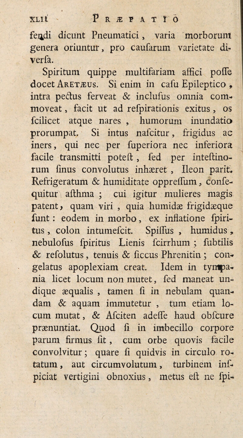 fej^di dicunt Pneumatici, varia morborum genera oriuntur, pro caufarum varietate di- verfa. Spiritum quippe multifariam affici polle docet ARETiEus. Si enim in cafu Epileptico * intra peftus ferveat & inclufus omnia com¬ moveat , facit ut ad refpirationis exitus , os fcilicet atque nares , humorum inundatio prorumpat. Si intus nafcitur, frigidus ac iners, qui nec per fuperiora nec inferiora facile transmitti poteft, fed per inteftino- rum finus convolutus inhaeret , Ileon parit* Refrigeratum & humiditate oppreifum, confe- quitur\ afthma ; cui igitur mulieres magis patent y quam viri , quia humidae frigidaeque funt: eodem in morbo, ex inflatione fpiri- tus, colon intumefcit. Spiffus , humidus, nebulofus fpiritus Lienis fcirrhum ; fubtilis & refolutus, tenuis & ficcus Phrenitin ; con¬ gelatus apoplexiam creat. Idem in tympa¬ nia licet locum non mutet, fed maneat un¬ dique aequalis , tamen fi in nebulam quan- dam & aquam immutetur , tum etiam lo¬ cum mutat, & Afciten adeflfe haud obfcure praenuntiat. Quod fi in imbecillo corpore parum firmus fit, cum orbe quovis facile convolvitur; quare fi quidvis in circulo ro¬ tatum , aut circumvolutum, turbinem inf- piciat vertigini obnoxius, metus eft ne fpi- • ■( ; • •' ; ' . V - ' f