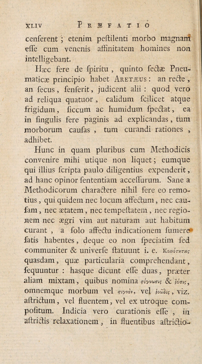 cenferent ; etenim peftilenti morbo magnant effe cum venenis affinitatem homines non intelligebant. Hsec fere de fpiritu , quinto fe&ae Pneu* maticae principio habet Aketjexjs : an recte , an fecus, fenferit, judicent alii : quod vero ad reliqua quatuor , calidum fcilicet atque frigidum, ficcum ac humi dum fpectat, ea in fingulis fere paginis ad explicandas, tum morborum caufas , tum curandi rationes 5 adhibet. Hunc in quam pluribus cum Methodicis convenire mihi utique non liquet; eumque qui illius fcripta paulo diligentius expenderit, ad hanc opinor fententiam acceffurum. Sane a Methodicorum charadere nihil fere eo remo¬ tius , qui quidem nec locum affectum, nec cau- fam, nec se tat em, nec tempeftatem, nec regio¬ nem nec aegri vim aut naturam aut habitum curant , a folo affedu indicationem fumere fatis habentes, deque eo non fpeciatim fed communiter & univerfe ftatuunt i. e. K 01V-0TVIT0CS quasdam, quae particularia comprehendant, fequuntur : hasque dicunt effe duas, praeter aliani mixtam, quibus nomina ^iyvctxrig & pv<rtg 5 omnemque morbum vel ^yvov, vel fau&Srviz. altridum, vel fluentem, vel ex utroque com¬ potitum. Indicia vero curationis effe , in aftridtis relaxationem , in fluentibus affridio-