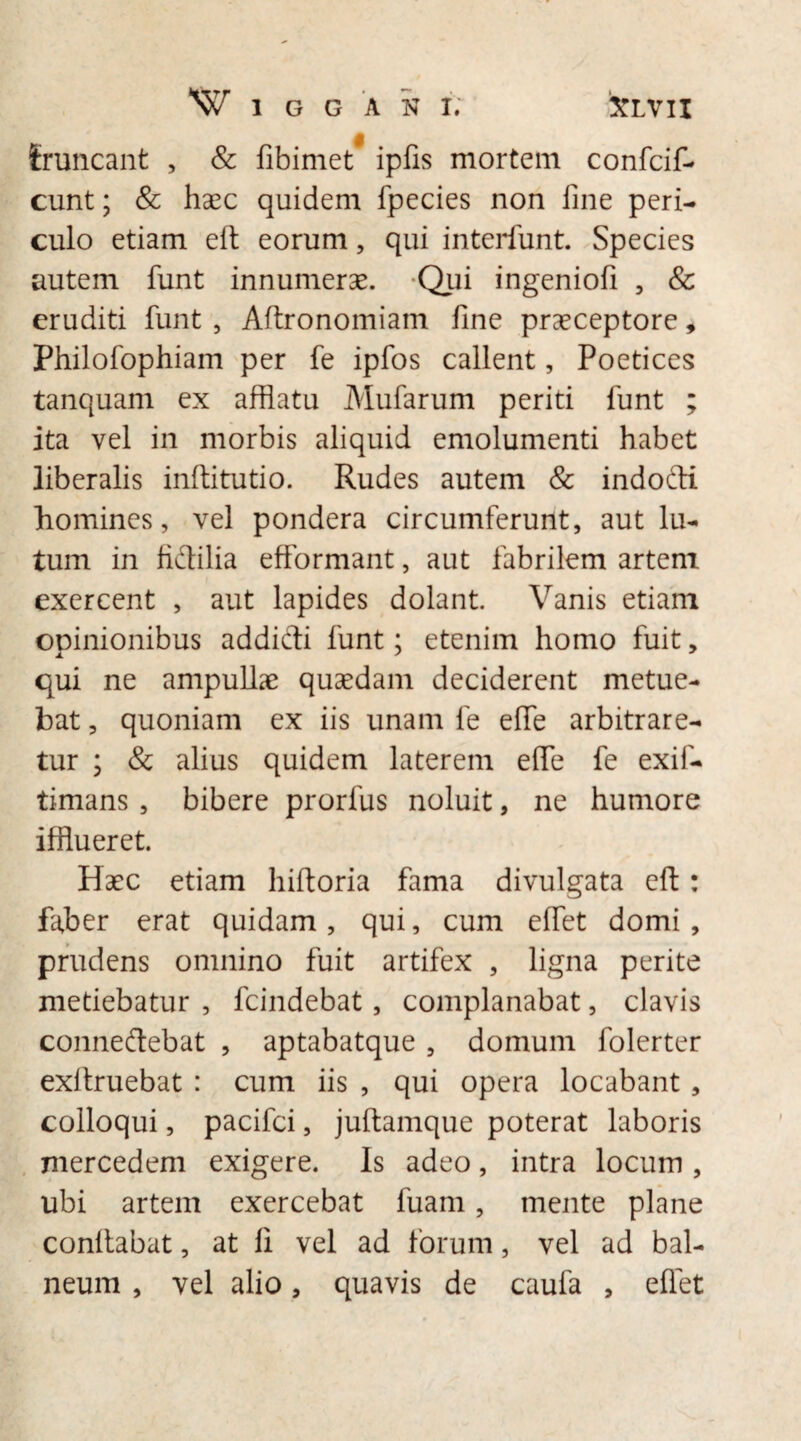 fruncant , & fibimet ipfis mortem confcif- cunt; & haec quidem fpecies non fine peri¬ culo etiam eft eorum, qui interfiunt. Species autem fiunt innumerae. Qui ingenioli , & eruditi fiunt , Affronomiam fine praeceptore, Philofiophiam per fe ipfios callent, Poetices tanquam ex afflatu Mularum periti fiunt ; ita vel in morbis aliquid emolumenti habet liberalis inftitutio. Rudes autem & indodi homines, vel pondera circumferunt, aut lu¬ tum in fidilia efformant, aut fabrilem artem exercent , aut lapides dolant Vanis etiam opinionibus addidi fiunt; etenim homo fuit, qui ne ampullae quaedam deciderent metue¬ bat , quoniam ex iis unam fe elfie arbitrare¬ tur ; & alius quidem laterem elfie fe exif- timans , bibere prorfus noluit, ne humore ifflueret. Haec etiam hiftoria fama divulgata eft: faber erat quidam, qui, cum effiet domi, prudens omnino fuit artifex , ligna perite metiebatur , fcindebat, complanabat, clavis connedebat , aptabatque , domum folerter exllruebat : cum iis , qui opera locabant , colloqui, pacifci, juftamque poterat laboris mercedem exigere. Is adeo, intra locum , ubi artem exercebat luam, mente plane conflabat, at fi vel ad forum, vel ad bal¬ neum , vel alio, quavis de caufa , elfiet