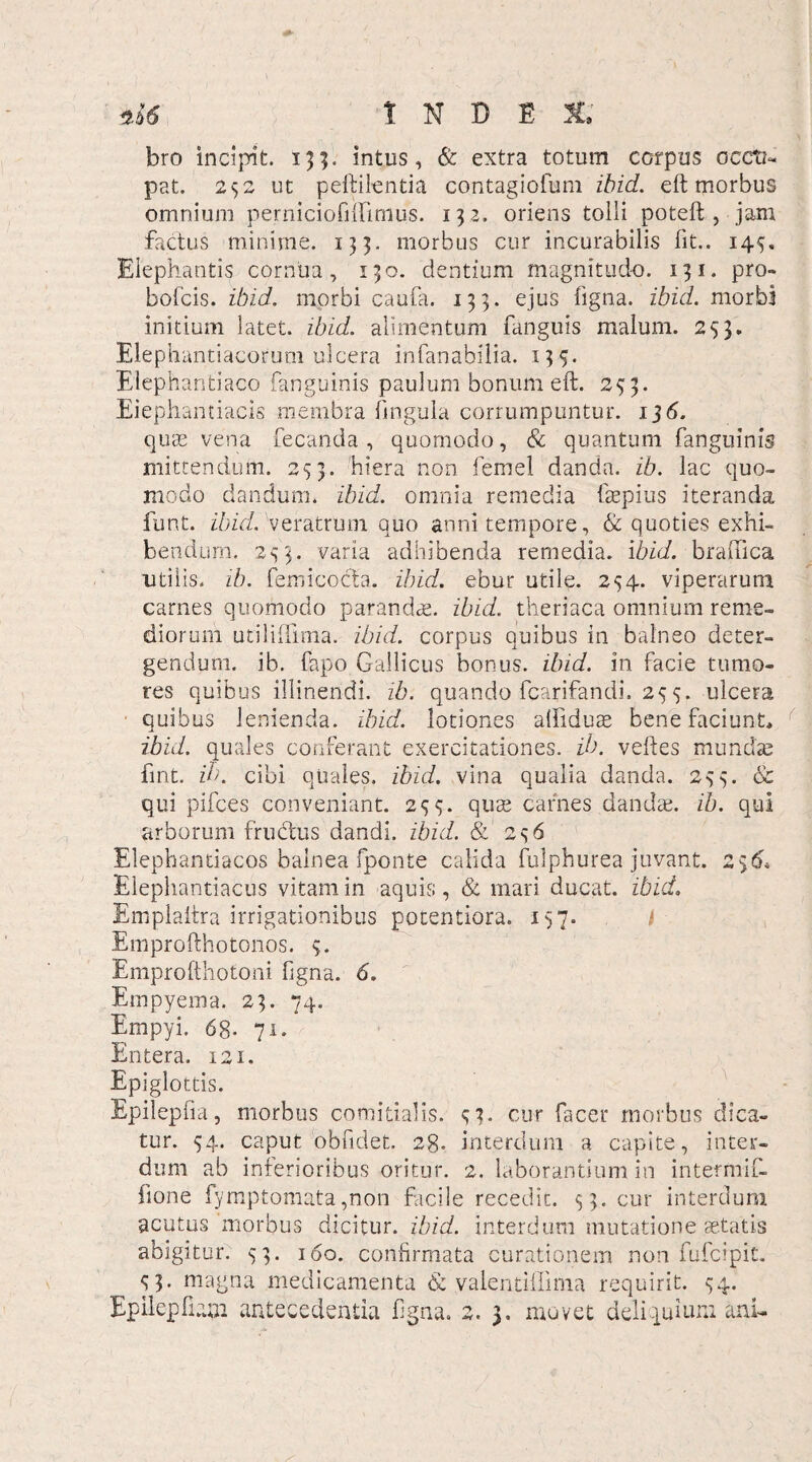 1 N D E bro incipit. 135. intus, & extra totum corpus occti- pat. 252 ut peftilentia contagiofum ibid. eft morbus omnium perniciofiUimus. 132. oriens tolli poteft , jam factus minime. 133. morbus cur incurabilis fit.. 145. Elephantis cornua, 130. dentium magnitudo. 131. pro- bofcis. ibid. morbi caufa. 133. ejus ligna, ibid. morbi initium latet, ibid. alimentum fanguis malum. 233. Elephantiacorum ulcera infanabilia. 135. Elephantiaco fanguinis paulum bonum eft. 233. Eiephantiacis membra lingula corrumpuntur. 13 6. quas vena fecanda , quomodo, & quantum fanguinis mittendum. 253. hiera non femel danda, ib. lac quo¬ modo dandum, ibid. omnia remedia ftepius iteranda funt. ibid. veratrum quo anni tempore, & quoties exhi¬ bendum. 233. varia adhibenda remedia, ibid. braftica utilis, ib. femicocta. ibid. ebur utile. 254. viperarum carnes quomodo parandae, ibid. theriaca omnium reme¬ diorum utiliffima. ibid. corpus quibus in balneo deter¬ gendum. ib. fapo Gallicus bonus, ibid. in facie tumo¬ res quibus illinendi, ib. quando fcarifandi. 25 5. ulcera quibus lenienda, ibid. lotiones alfiduae bene faciunt» ibid. quales conferant exercitationes, ib. veftes mundae fmt. ib. cibi quales, ibid. vina qualia danda. 233. & qui pifces conveniant. 233. quae carnes dandae, ib. qui arborum fructus dandi, ibid. & 236 Elephantiacos balnea fponte calida fulphurea juvant. Elephantiacus vitam in aquis, & mari ducat, ibid. Emplaltra irrigationibus potentiora. 137. i Emprofthotonos. 3. Emprofthotoni figna. 6. Empyema. 23. 74. Empyi. 68- 71. Entera. 121. Epiglottis. Epilepfia, morbus comitialis, tur. 34. caput obfidet. 28. dum ab inferioribus oritur, ftone fymptomata,non facile recedit. 33. cur interdum acutus morbus dicitur, ibid. interdum mutatione aetatis abigitur. 33. 160. confirmata curationem non fufcipit. 33. magna medicamenta & valentiilima requirit. 34. Epilepfiaai antecedentia figna. 2. 3. movet deliquium ani. 6* 33. cur facer morbus dica- interdum a capite, inter- 2. laborantium in intermif-