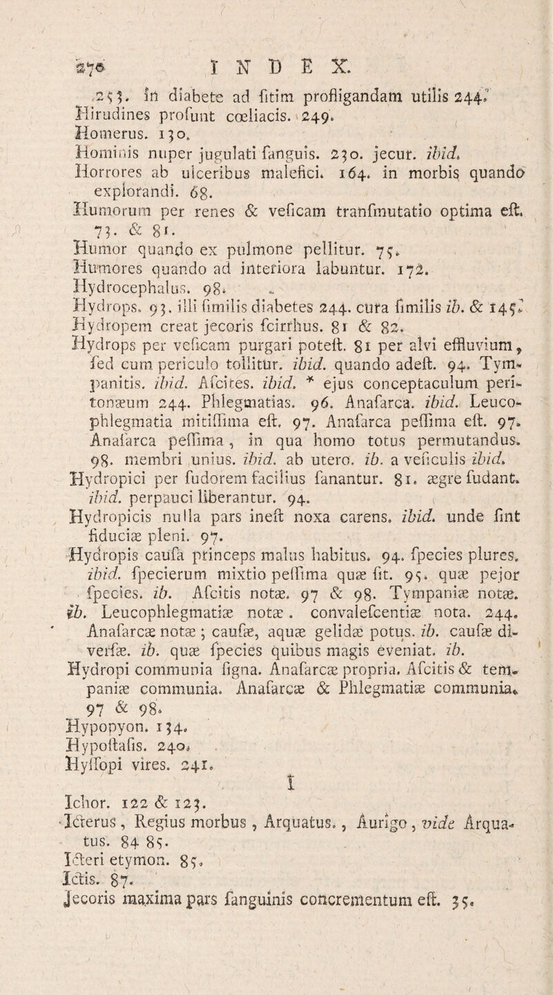 s»f* I X X) E X. ■2 $ 3» in diabete ad fitim profligandam utilis 244,' Hirudines proruat coeliacis. 249. Homerus. 130. Hominis nuper jugulati fanguis. 230. jecur, ibid. Horrores ab ulceribus malefici. 164. in morbis quando explorandi. 6g. Humorum per renes & veficam tranfmutatio optima eft. _ 7 h & 81. Humor quando ex pulmone pellitur. 73, Humores quando ad interiora labuntur. 172. HydrocepHalus. 98. Hydrops. 93. illi fimilis diabetes 24.4. cura fimilis ib. & 14^ Hydropem creat jecoris fcirrhus. 81 & 82. Hydrops per veficam purgari poteft. 8i per alvi effluvium, fed cum periculo tollitur, ibici, quando adeft. 94. Tym¬ pani tis. ibici. Afcites. ibici. * ejus conceptaculum peri¬ tonaeum 244. Phlegmatias. 96. Anafarca. ibid. Leuco¬ phlegmatia mitiffima eft, 97. Anafarca peflima eft. 97. Anafarca peflima, in qua homo totus permutandus. 98. membri unius, ibid. ab utero, ib. a veficulis ibid. Hydropici per fudorem facilius fanantur. aegre fudant. ibid. perpauci liberantur. 94. Hydropicis nulla pars ineft noxa carens, ibid. unde flnt fiduciae pleni. 97. Hydropis caufa princeps malus habitus. 94. fpecies plores. ibid. fpecierum mixtio pelflma quae fit. 93. quae pejor fpecies. ib. Afcitis notae. 97 & 98. Tympanise notae. ib. Leucophlegmatiae notae. convalefcentiae nota. 244. Anafarcae notae; caufae, aquae gelidae potus, ib. caufae di- verfae. ib. quae fpecies quibus magis eveniat, ib. Hydropi communia figna. Anafarcae propria. Afcitis & terru paniae communia. Anafarcae & Phlegmatiae communia». 97 & 98* Hypopyon. 134. Hypoftafis. 240« Hyflfopi vires. 241» I Ichor. 122 & 123. ■Icterus, Regius morbus, Arquatus., Aurigo, vide Arqua- tus. 84 8$. I-fteri etymon. 8H Ictis. 87« jecoris maxima pars fanguinis concrementum eft. 35,