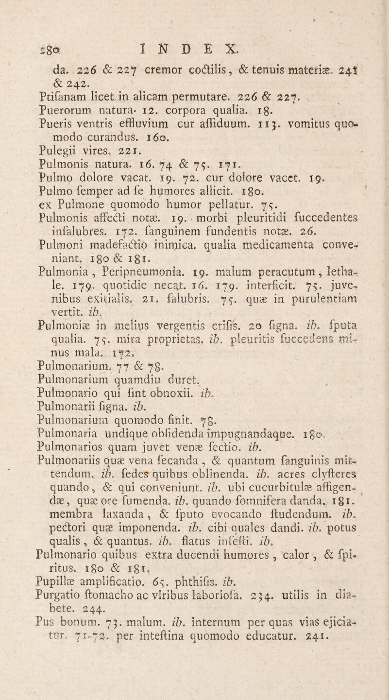 .Cgo INDEX. da. 226 & 227 cremor co&ilis, & tenuis materiae. 24! & 242. Ptifanam licet in alicam permutare. 226 & 227. Puerorum natura- 12. corpora qualia, ig. Pueris ventris effluvium cur affiduum. 113. vomitus quo« modo curandus. 160. Pulegii vires. 221. Pulmonis natura. 16. 74 & 75. 171. Pulmo dolore vacat. 19. 72. cur dolore vacet. 19. Pulmo femper ad fe humores allicit. 180. ex Pulmone quomodo humor pellatur. 75. Pulmonis affedi notas. 19. morbi pleuritidi fuccedentes infalubres. 172. fanguinem fundentis notas. 26. Pulmoni madefadio inimica, qualia medicamenta conve¬ niant. 180 & igi- Pulmonia , Peripneumonia. 19. malum peracutum, letha- le. 179. quotidie necat. 16. 179. interficit. 75. juve¬ nibus exitialis. 21« falubris. 7$. quae in purulentiam vertit, ib. Pulmoniae in melius vergentis crifis. 20 figna. ib. fputa qualia. 75. mira proprietas, ib, pleuritis fuccqdens mi¬ nus mala. 172. Pulmonarium. 77 & 78* Pulmonarium quamdiu duret. Pulmonario qui lint obnoxii, ib* Pulmonarii figna. ib. Pulmonarium quomodo finit. 78. Pulmonaria undique oblidenda impugnandaque. igo-. Pulmonarios quam juvet venae fectio. ib. Pulmonariis quas vena fecanda , & quantum fanguinis mit¬ tendum. ib. fedes quibus oblinenda, ib. acres clyfteres quando, & qui conveniunt, ib. ubi cucurbitula affigen¬ dae, quae ore fumenda. ib. quando fomnifera danda.. igi. membra laxanda , & fputo evocando ftudendum. ib. pedori quae imponenda, ib. cibi quales dandi, ib. potus qualis , & quantus, ib. flatus infefti. ib. Pulmonario quibus extra ducendi humores , calor , & fpi- ritus. igo & igi» Pupillas amplificatio. 69. phthifis. ib. Purgatio ftomacho ac viribus laboriofa. 254. utilis in dia¬ bete. 244. Pus bonum. 75. malum, ib. internum per quas vias ejicia¬ tur, 71-72. per inteftina quomodo educatur. 241.