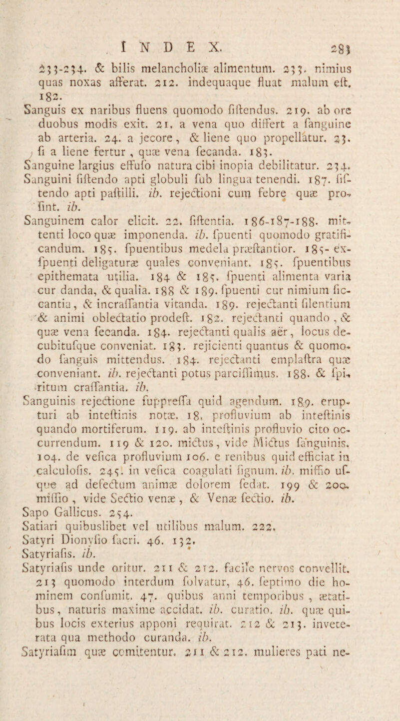 £53-234. & bilis melancholiae alimentum. 233. nimius quas noxas afferat. 212. indequaque fluat malum eff. 182. Sanguis ex naribus fluens quomodo fdtendus. 219. ab ore duobus modis exit. 21. a vena quo differt a fanguine ab arteria. 24. a jecore, & liene quo propellatur. 25* fi a liene fertur , quae vena fecanda. ig3* Sanguine largius effufo natura cibi inopia debilitatur. 234. Sanguini fiftendo apti globuli fub lingua tenendi. 187. lii- tendo apti paftilli. ib. rejectioni cum febre quae pro-, fint. ib. Sanguinem calor elicit. 22. fiftentia. 186-187-188* miu tenti loco quae imponenda, ib. fpuenti quomodo gratifi¬ candum. i8v fpuentibus medela pra?ftantior. igs-cx- fpuenti deligaturae quales conveniant, igv fpuentibus epithemata utilia. ig4 & i8<[. fpuenti alimenta varia cur danda, & qualia. 188 & 189. fpuenti cur nimium fic- cantia ,& incraffantia vitanda. 189. rejectanti filentium '<& animi oblectatio prodeff. 182. rejectanti quando , & quae vena fecanda. ig4* rejectanti qualis aer, locus de- cubitufque conveniat. 183. rejicienti quantus & quomo¬ do fanguis mittendus. 184. rejectanti emplaftra quae conveniant, ib. rejectanti potus parcifiimus. 188* & fpi*» ■ritum craffantia. ib. Sanguinis rejectione fuppreffa quid agendum. 18.9- erup¬ turi ab inteftinis nota?. 18. profluvium ab inteftinis quando mortiferum. 119. ab inteftinis profluvio cito oc¬ currendum. 119 & 120. mictus, vide Mictus fanguinis. 104. de vefica profluvium 106. e renibus quid efficiat in calculofis. 24S- in vefica coagulati fignum. ib. miffio uf- que ad defedtum animae dolorem fedat. 199 & 2ocu milfio , vide Sedtio vena?, & Vena? fectio. ib. Sapo Gallicus. 294. Satiari quibuslibet vel utilibus malum. 222. Satyri Dionyfio (acri. 46. 132, Satyriafis. ib. Satyriafis unde oritur. 211 & 2T2. facile nervos convellit. 213 quomodo interdum folvatur, 46. feptimo die ho¬ minem confumit. 47. quibus anni temporibus , stati¬ bus, naturis maxime accidat, ib. curatio, ib. quae qui¬ bus locis exterius apponi requirat. 212 & 213. invete¬ rata qua methodo curanda, ib. Satyriafim quae comitentur. 211 &212. mulieres pati ne- l