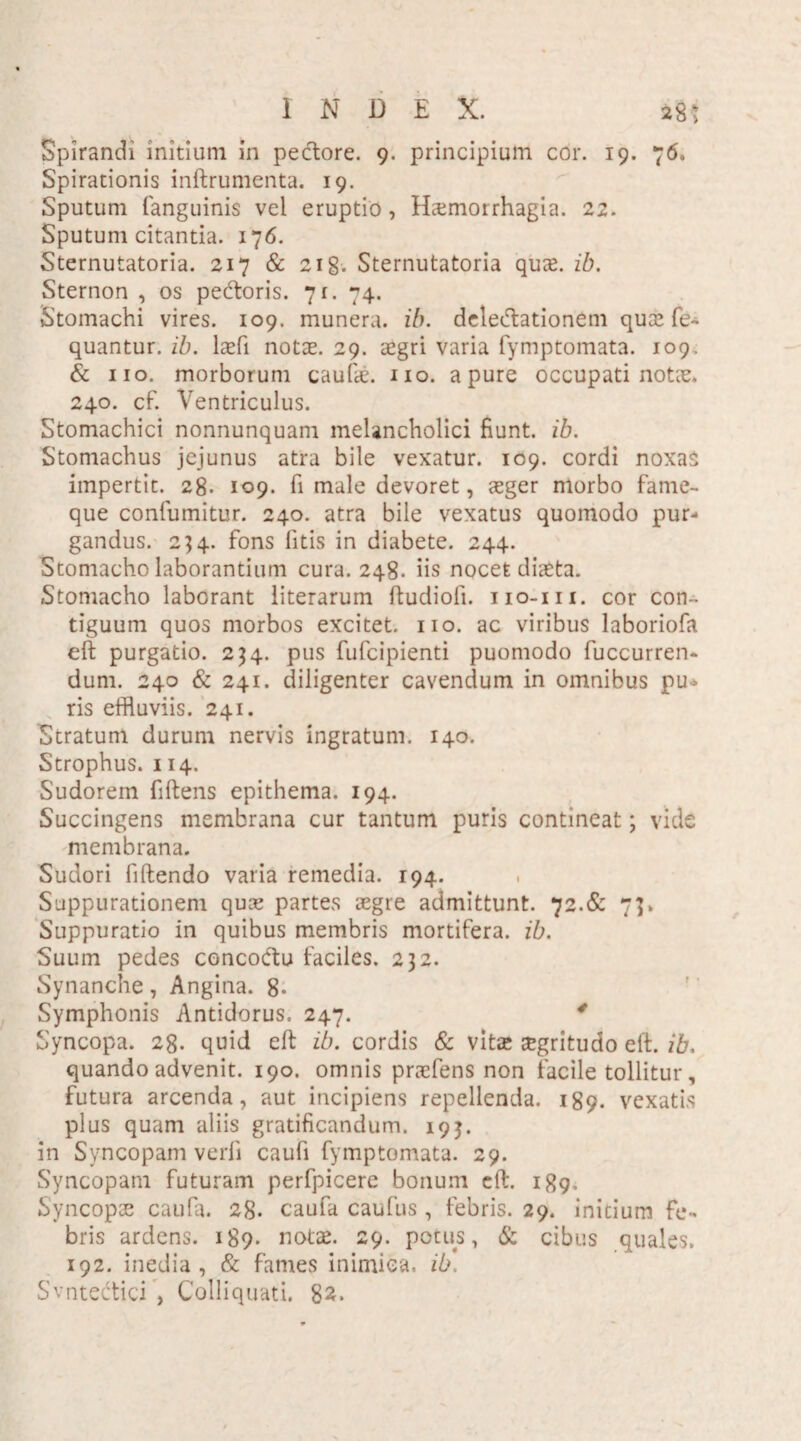 Spirandi initium in pedore. 9. principium cor. 19. 76. Spirationis inftrumenta. 19. Sputum fanguinis vel eruptio, Haemorrhagia. 22. Sputum citantia. 176. Sternutatoria. 217 & 2ig. Sternutatoria quee. ib. Sternon , os pedoris. 7 r. 74. Stomachi vires. 109. munera, ib. deledationetn quce fe~ quantur. ib. laefi notte. 29. aegri varia fymptomata. 109. & no. morborum caulae, no. a pure occupati notie. 240. cf. Ventriculus. Stomachici nonnunquam melancholici fiunt, ib. Stomachus jejunus atra bile vexatur. 109. cordi noxas impertit. 28. 109. fi male devoret, aeger morbo fame¬ que confumitur. 240. atra bile vexatus quomodo pur¬ gandus. 234. fons fitis in diabete. 244. Stomacho laborantium cura. 248. iis nocet diaeta. Stomacho laborant literarum ftudioli. 110-111. cor con¬ tiguum quos morbos excitet. 110. ac viribus laboriofa eft purgatio. 234. pus fufcipienti puomodo fuccurren- dum. 240 & 241. diligenter cavendum in omnibus pu¬ ris effluviis. 241. Stratum durum nervis ingratum. 140. Strophus. 114. Sudorem fiftens epithema. 194. Succingens membrana cur tantum puris contineat; vide membrana. Sudori fiftendo varia remedia. 194. Suppurationem quae partes aegre admittunt. 72.& 7]. Suppuratio in quibus membris mortifera, ib. Suum pedes concodu faciles. 232. Synanche, Angina. 8- Symphonis Antidorus. 247. 4 Syncopa. 28. quid eft ib. cordis & vitee £gritudo elf. ib. quando advenit. 190. omnis praefens non facile tollitur, futura arcenda, aut incipiens repellenda. 189. vexatis plus quam aliis gratificandum. 193. in Syncopam verfi caufi fymptomata. 29. Syncopatn futuram perfpicere bonum eft. 189. Syncopae caufa. 28. caufa caufus , febris. 29. initium fe¬ bris ardens. 189* notae. 29. potus, & cibus quales. 192. inedia, & fames inimica, ib. Svnteiftici , Colliquati. 82*