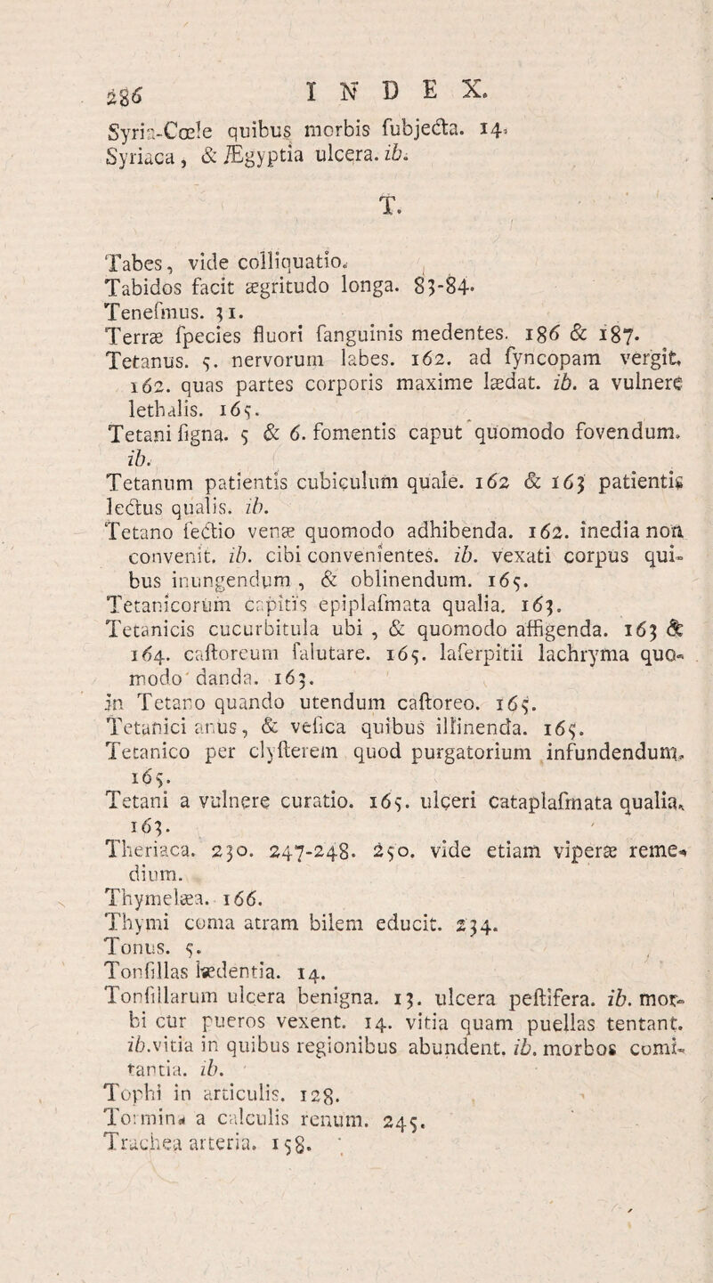 Syris-Coe!e quibus morbis fubjedta. 14^ Syriaca, &JEgyptia ulcqra.zk T. Tabes, vicle colliquatio. Tabidos facit aegritudo longa. 83-84* Tenefmus. 31. Terrae fpecies fluori fanguinis medentes. 186 & 187. Tetanus. 3. nervorum labes. 162. ad fyncopam vergit 162. quas partes corporis maxime laedat, ib. a vulnere lethalis. 16 v Tetani figna. s & 6. fomentis caput quomodo fovendum, ib. Tetanum patientis cubiculum quale. 162 & 163 patientis lectus qualis, z/c Tetano fedtio venae quomodo adhibenda. 162. inedia non, convenit, ib. cibi convenientes, ib. vexati corpus qui¬ bus inungendum , & oblinendum. 165. Tetanicorum Capitis epiplafmata qualia. 163. Tetanicis cucurbitula ubi , & quomodo affigenda. 163 & 164. caftoreum falutare. 165. laferpitii lachryma quo- modo'danda. 163. in Tetano quando utendum caftoreo. 163. Tetanici anus, & vefica quibus illinenda. i6<;. Tetanico per clyfterem quod purgatorium infundendum. 163. Tetani a vulnere curatio. 165. ulceri Cataplafmata qualia, 163. Theriaca. 230. 247-248. vide etiam viperae reme* dium. Thymeleea. 166. Thymi coma atram bilem educit. 234. Tonus. 5. Tonfillas Isedentia. 14. Tonfillarum ulcera benigna. 13. ulcera peltifera, ib. mox- bi cur pueros vexent, 14. vitia quam puellas tentant. ib.vitia in quibus regionibus abundent, ib. morbos comi¬ tantia. ib. Tophi in articulis. 128. Tormina a calculis renum. 245. Truchea arteria. 158*