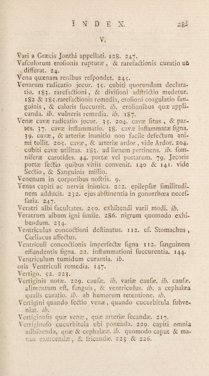 V, Vari a Graecis Jonthi appellati. 128. 247. Vafculorum erofionis rupturae, & rarefactionis curatio u5 differat. 24. Vena quaenam renibus refpondct. 243. Venarum radicatio jecur. 33. cubiti quorundam declara¬ tio. 18?. rarefaCtioni, & divifioni adftrictio medetur. 182 & 18 3.rarefactionis remedia, erofioni coagulatio fan- guinis , & caloris fuccurrit. ib. erofionibus qu;e appli¬ canda. ib. vulneris remedia, ib. 187. Venae cavae radicatio jecur. 35. 204. cavae fitus , Spar¬ tes. 37. cavet inflammatio. 38. cavae inflammatae figna. 39. cavae, & arteriae Inanitio non facile defectum ani¬ mi tollit. 205. cavae, & arteriae ardor, vide Ardor. 204. cubiti cavae utilitas. 183. ad lienem pertinens, ib. fom- niferae carotides. 44. portae vel portarum. 79. Jecoris portae feCtio quibus vitiis convenit. 140 & 141. vide Sedtio, & Sanguinis miffio. Venenum in corporibus noitris. 9. Venus capiti ac nervis inimica. 222. epilepfiae fimilitudi- nem adducit. 232. ejus abftinentia in gonorrhoea necef- faria. 247. Veratri albi facultates. 290. exhibendi varii modi. ib. Veratrum album igni fimile. 286. nigrum quomodo exhi¬ bendum. 234. Ventriculus concoctioni deftinatus. 112. cf. Stomachus, Coeliacus affectus. Ventriculi concoctionis imperfectae figna 112. fanguinem effundentis figna. 22. inflammationi fuccurentia. 144. Ventriculum tumidum curantia, ib. oris Ventriculi remedia. 147. Vertigo. 32. 223. Vertiginis notet. 229. caufe. ib. variae caufae. ib. caufae. alimentum clt, fanguis, & ventriculus, ib. a cephalaea qualis curatio, ib. ab humorum retentione, ib. Vertigini quando feCtio venae, quando cucurbitula fubve- niat. ib. Vertiginofis qua: venae, quae arteriae fecandae. 217. Vcrtiginofo cucurbitula ubi ponenda. 229. capiti omnia adhibenda, quae & cephalaeae, ib. quomodo caput & ma¬ nus exercendas, & fricandae. 223 & 226. ?