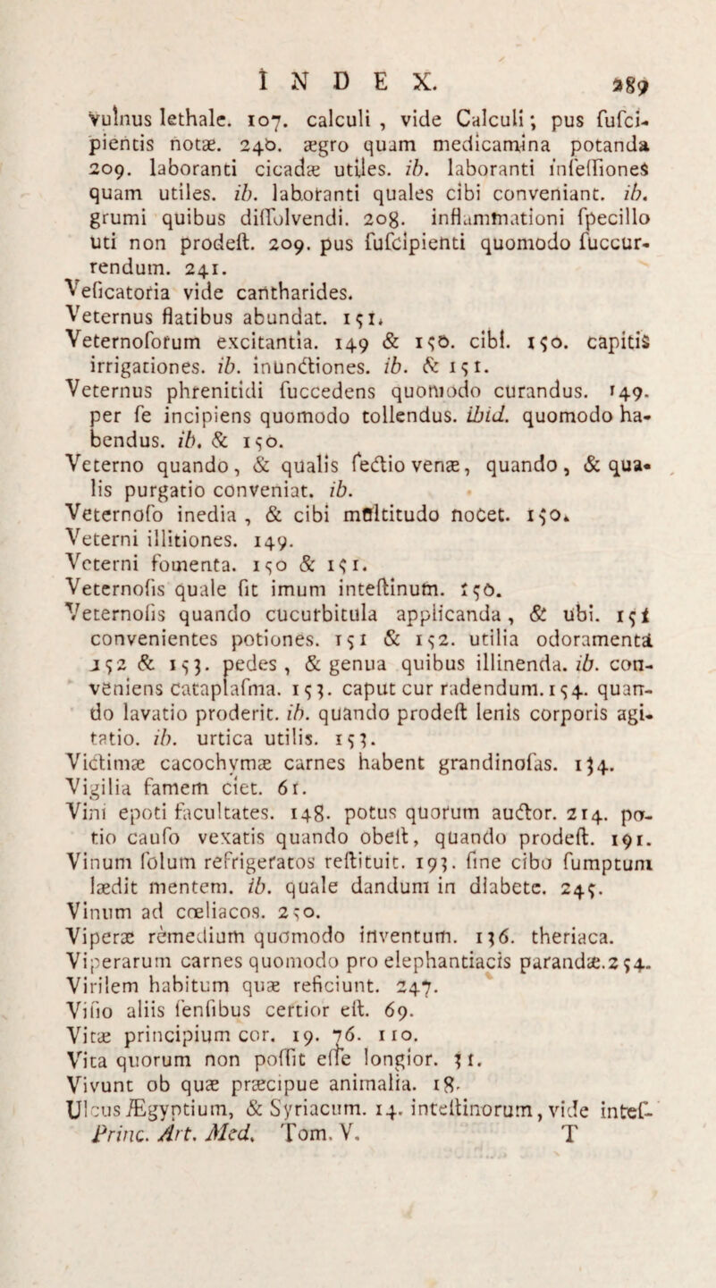 Vulnus lethalc. 107. calculi, vide Calculi; pus fufci- piencis notae. 246. aegro quam medicamina potanda 209. laboranti cicada; utiles, ib. laboranti lnfeflfioneS quam utiles, ib. lab.otanti quales cibi conveniant, ib. grumi quibus dilTolvendi. 2og. inflammationi fpecillo uti non prodeft. 209. pus fufcipienti quomodo fuccur- rendum. 241. Veficatoria vide cantharides. Veternus flatibus abundat. 191* Veternofotum excitantia. 149 & 190. cibi. 190. capitis irrigationes, ib. inundiones. ib. & 191. Veternus phrenitidi fuccedens quomodo curandus. 149. per fe incipiens quomodo tollendus, ibid. quomodo ha¬ bendus. ib. & 150. Veterno quando, & qualis fedio venae, quando, & qua¬ lis purgatio conveniat, ib. Veternofo inedia, & cibi mOltitudo noCet. 190* Veterni illitiones. 149. Veterni fomenta. 190 & 191. Veternolis quale fit imum inteftinum. 190. Veternofis quando cucurbitula applicanda, & ubi. 1 9! convenientes potiones. 151 & 192. utilia odoramenti J92 & 193. pedes, & genua quibus illinenda, zd. con¬ veniens Cataplafma. 133. caput cur radendum. 1 <34. quan¬ do lavatio proderit, ib. quando prodeft lenis corporis agi¬ tatio. ib. urtica utilis. 193. Victimae cacochvmae carnes habent grandinofas. 134. Vigilia famem ciet. 61. Vini epoti facultates. 148. potus quorum audor. 214. po¬ tio caufo vexatis quando obelt, quando prodeft. 191. Vinum folum refrigeratos reftituit. 193. fine cibo fumptum laedit mentem, ib. quale dandum in diabete. 24;. Vinum ad coeliacos. 230. Viperae remedium quomodo inventum. 136. theriaca. Viperarum carnes quomodo pro elephantiacis parandae.2 94. Virilem habitum quae reficiunt. 247. Villo aliis lentibus certior eft. 69. Vitae principium cor. 19. 76. no. Vita quorum non poffit e Ile longior. 31. Vivunt ob quae praecipue animalia. 18- Ulcus iEgyptium, & Syriacum. 14. inteltinorum, vide intref- Princ. Art. Mcd. Tom. V, T