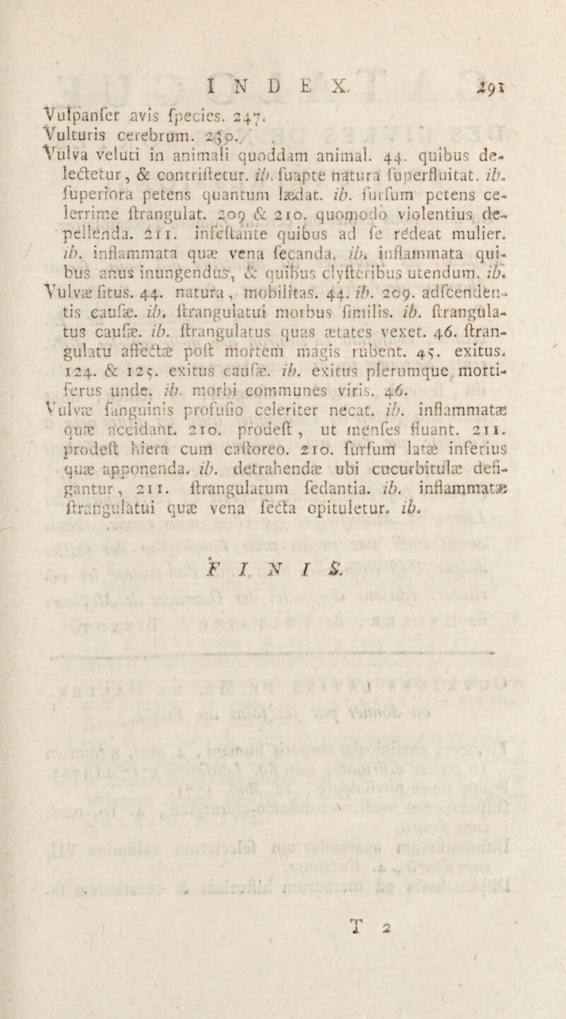 Vulpanfcr .avis fpecics. 247. Vulturis cerebrum. 240. '/ulva veluti in animali quoddam animal. 44. quibus de- le&etur, & contriftetur. ib. fuapte natura iu perflui tat. ib. fuperiora petens quantum laidat. ib. furfum petens ce¬ lerrime ftrangulat. 209 & 210. quoipodo violentius de¬ pellenda. 211. infeftante quibus ad fe rddeat mulier. ib. inflammata quae vena fecanda. ib. inflammata qui¬ bus anus inungendus, & quibus clyfteriEus utendum, ib. Vulvae fitus. 44. natura, mobilitas. 44. ib. 209. adflCertdfen- tis caufse. ib. ftfangulatui morbus fimilis. ib. ftrangula- tus caufae. ib. ftrangulatus quas mtates vexet. 46. ftran- gulatu afFeftae poli mortem magis rubent. 44 exitus. 124. & 125. exitus caulae, ib. exiens plerumque morti¬ ferus unde. ib. morbi communes viris. 46. Vulvae {anguinis profulio celeriter necat, ib. inflammatae quae accidant. 210. proueft , ut inCnfes fluant. 211. prodelt hiera cum cafltoreo. 210. furfum latae inferius quae apponenda, ib. detrahendae ubi cucurbitulae defi¬ gantur, 211. llrangulatum fedantia. ib. inflammatae ftrafigulatui quae vena fe&a opituletur, ib. F I N / S. \