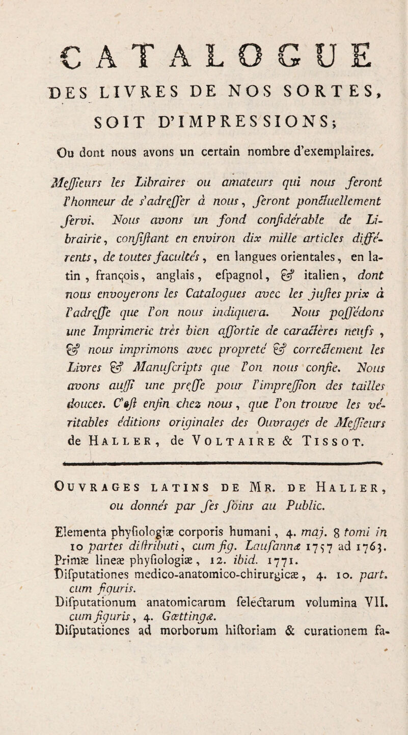 CATALOGUE DES LIVRES DE NOS SORTES, SOIT D’ IMPRESSIONS, Ou dont nous avons un ccrtain nombre d’exemplaires. Mejfieurs les Libraires ou amateurs qui nous feront rhonneur de s'adrejfier d nous, feront ponftuellement fervi. Nous avons un fond confiderable de Li~ brairie, confifiant en environ dix mille arti cies diffc- rents, de toutes facuite s, en langues orientales, en la- tin , franqois, anglais , efpagnol, italien, dont nous envoyerons les Catalogues avec les jufies prix d VadrejTe que Von nous indiquera. Nous pojfedons une Imprimerie tres bien ajfortie de caracteres neitfs , nous imprimons avec proprete & corrcclement les Livres & Manufcripts que Von nous confie. Nous avons aujfi une preffie poitr Vimprejfion des tailles douces. Cenfin chez nous, que Von trouve les ve- ritables editions originales des Ouvrages de Mejfieurs -C de Haller, de Voltaire & Tissot. OUVRAGES LATINS DE Mr. DE HALLER, ou donnes par fes Joins au Public. Elementa phyfiologix corporis humani, 4. mdj. 8 tomi in 10 partes difhibuti, cum fig. Laufannet 1757 ad 1763. Primse lineas phyfiologiae, 12. ibid. 1771. Tifputationes medico-anatomico-chirurgics, 4. 10. part. cum figuris. Difputationum anatomicarum felectarum volumina VII. cum figuris, 4. Goettinga. Difputationes ad morborum hiftoriam & curationem fa-