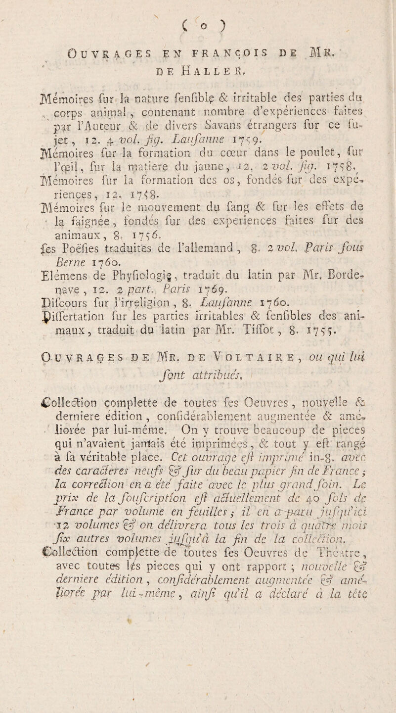 \ ( o ) OUVRAGES EN FRANCOIS DE M R. DE MALLES, IVIemoires fur la nature fenfiblp & irritable des parties du .. corps animal, contenant nombre d’experiences faites par PAuteur & de divers Savans etrangers fur ce fu- jet, 12. 4. vol. juj. Laufanrie 1759.' jVIempires fur ia formation du coeur dans le ponlet, lur 1’qeil, fur la matieve du jaune, 12. 2 vol. fig. 175-8^ Alemoires fur la formation des os, fondes fur des expe-* riences, 12. x7^8* Memoires fur le mouvement du fang & fur les effets de ■ la faignee , fondes fur des experiences faites fur des animaux, 8, 1756. fes Poefies traduites de Pallemand , 3» 2 vol. Paris fons Berne 1760. Elemens de Phyfiologig, traduit du iatin par Mr, Borde- nave, 12. 2 part. Paris 1769. Difcours fur Pirreligion, 8* Laufanne 1760. piifertation fur les parties irritables & fenfibles des ani¬ maux , traduit du latin par Mr. Tiifot, 8- 17$$* O-UVRAGES DE Mr. DE VOLTAIRE, OU qui Uli Jbnt attribues, Collection complette de toutes fes Oeuvres , nouyelle & derniere edition, confiderablement augmentee & amd lioree par lui-meme. On y trouve beaucoup de pieces qui n’avaient jarrfais ete imprimens., & tout y eft range a fa veritable place. Cet ouvrage eft imprime in-g. avec des ear aci eres neufs pft SLLr du heau papier fin de France $ la correctio n en a ete faite 'avec le. plus grandfoin. Le prix de la foufcription eft aciuellcment de 40 fiols de France par volume en feuiUcs $ il en apazu jufqiPici ■12 volumes & on delivrera totis les trois a qua ere niois ftx autres volumes ftufiqifd la fin de la colleBion. Coilection compjette de toutes fes Oeuvres de Theatre, avec toutes l^s pieces qui y ont rapport ; nouvelle 0? derniere edition , confiderablement augmentee 0? ame~. lioree par lui , mane, ainji qiiil a dedar ii a la te te