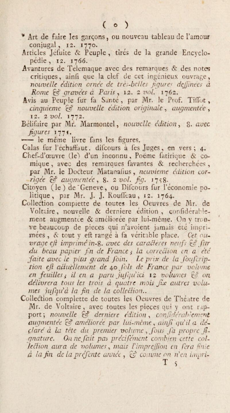 * Art de faire les garqons, ou nouvcau tableau de 1’amour conjugal, 12. 1770. Articles Jefuite & Peuple , tires de la grande Encyclo- pedie , 12. 1766. Avantures de Telemaque avec des remarques & des notes critiques, ainfi que la clef de cet ingenieux ouvrage, riouvelle editiori ornee de tres-bclles figures dejjinees d Ronie & gravees a Paris , 12. 2 vol. 1762. Avis au Peuple fur fa Sante , par Air. le Prof. TifTot, cinquiemc nouvclle cdition originale, augmentee , 12. 2 vol. 1772. Belifaire par Air. Marmontel, nouvclle cdition, 8. avec figures 1771. • - le meme livre fans les figures. Calas fur Pechaftaut. difcours a fes Juges, en vers ; 4. Chef-cToeuvre CleA d’un ineonnu, Poeme fatirique & co- mique, avec des remarques favantes & recherchees , par Air. le Docteur Alatanalius , neuvieme cdition cor- rigee efi augmentee, 8- 2 vol. fig. j 7 8- Citoyen (le) de'Geneve, ou Difcours fur Peconomie po- litique , par Mr. J. J. Rouffcau, 12. 1764. Colledtion compiette de toutes les Oeuvres de Air. de Voltaire, nouvelle & derniere edition , confiderahle- ment augmentee & amelioree par lui-meme. On y troli¬ ve beaucoup de pieces qui jfavoient jamais ete iinpri- mees , tout y eft range a fa veritable place. Cet ou¬ vrage eft imprime in-^. avec des carailercs neufs efi fur du beau papier fin de Francela correclion cn a ete faite avec le plus grand foin. Le prix de la foufcrip- tion efi aciuellement de 40 Jbls de France par vehunt cn feuillcs; il en a paru jufiquici 12 volumes $fi on delivrcra tous les trois d quatre mois fix aut res volu¬ mes jufqifd la fin de la collecHon.. Collection compiette de toutes les Oeuvres de Theatre de Air. de Voltaire , avec toutes les pieces qui y ont r.ip- port; nouvclle 'efi derniere edition, cori[iderab'ement augmentee efi amelioree par lui-meme, amfi qu'il a dc- clare d la tete du premier volunie, fious fa propre fi- qnaturc. On ne fait pai prccifcmcnt combjtn cet te col- lechon aura de volumes, mais LimpreJJion cn Cera finit d la fin dc la p referit e annet , efi comme on rien impri-