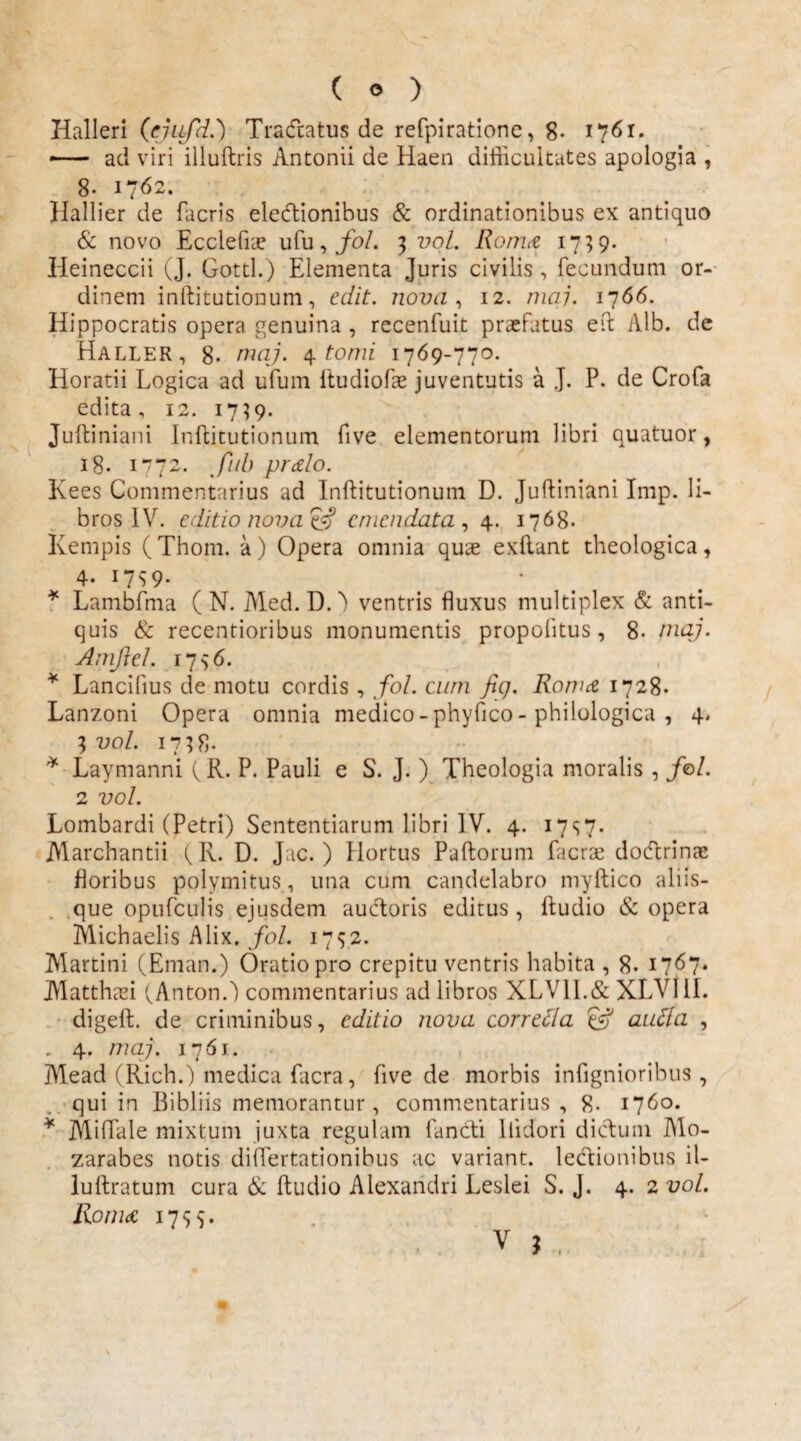 Halleri (ejufd.) Tradatus de refpirationc, 8- 1761. *— ad viri illuftris Antonii de Haen difficultates apologia , 8- 1762. Hallier de facris electionibus & ordinationibus ex antiquo & novo Ecclefue ufu, fol. 3 vol. Roma 1739. Heineccii (J. Gottl.) Elementa Juris civilis, fecundum or¬ dinem inftitutionum, edit, nova , 12. maj. 1766. Hippocratis opera genuina, recenfuit praefatus eft Alb. de Haller, 8- maj. 4 tomi 1769-770. Horatii Logica ad ufum Itudiofae juventutis a J. P. de Crofa edita, 12. 1739. Juftiniani Inftitutionum five elementorum libri quatuor, 18. 1772. fub pralo. Kees Commentarius ad Inftitutionum D. Juftiniani Imp. li¬ bros IV. editio nova & emendata , 4. 1768. Kempis (Thom. a) Opera omnia quae exftant theologica, 4. 17S 9- * Lambfma ( N. Med. D.') ventris fluxus multiplex & anti¬ quis & recentioribus monumentis propolitus, 8- maj. Amflel. 1736. * Lancibus de motu cordis , fol. cum fig. Roma 1728. Lanzoni Opera omnia medico - phyfico - philologica , 4, 3 vol. 1738- * Laymanni f R. P. Pauli e S. J. ) Theologia moralis , /o/. 2 vol. Lombardi (Petri) Sententiarum libri IV. 4. 17s7- Marchantii (R. D. Jac. ) Hortus Paftorum fueras dodrinae floribus polymitus, una cum candelabro myftico aliis¬ que opufculis ejusdem auctoris editus , ftudio & opera Michaelis A lix. fol. 1732. Martini (Eman.) Oratio pro crepitu ventris habita , 8. 1767. Alatthasi (AntonO commentarius ad libros XLV1I.& XLVllI. digeft. de criminibus, editio nova corretla efj autta , . 4. maj. 1761. Mead (Rich.) medica facra, five de morbis infignioribus, qui in Bibliis memorantur, commentarius , 8- 1760. * Miflale mixtum juxta regulam fandi liidori didum Mo- zarabes notis difTertationibus ac variant, lectionibus il- luftratum cura & ftudio Alexandri Leslei S. J. 4. 2 vol. Roma 1733.