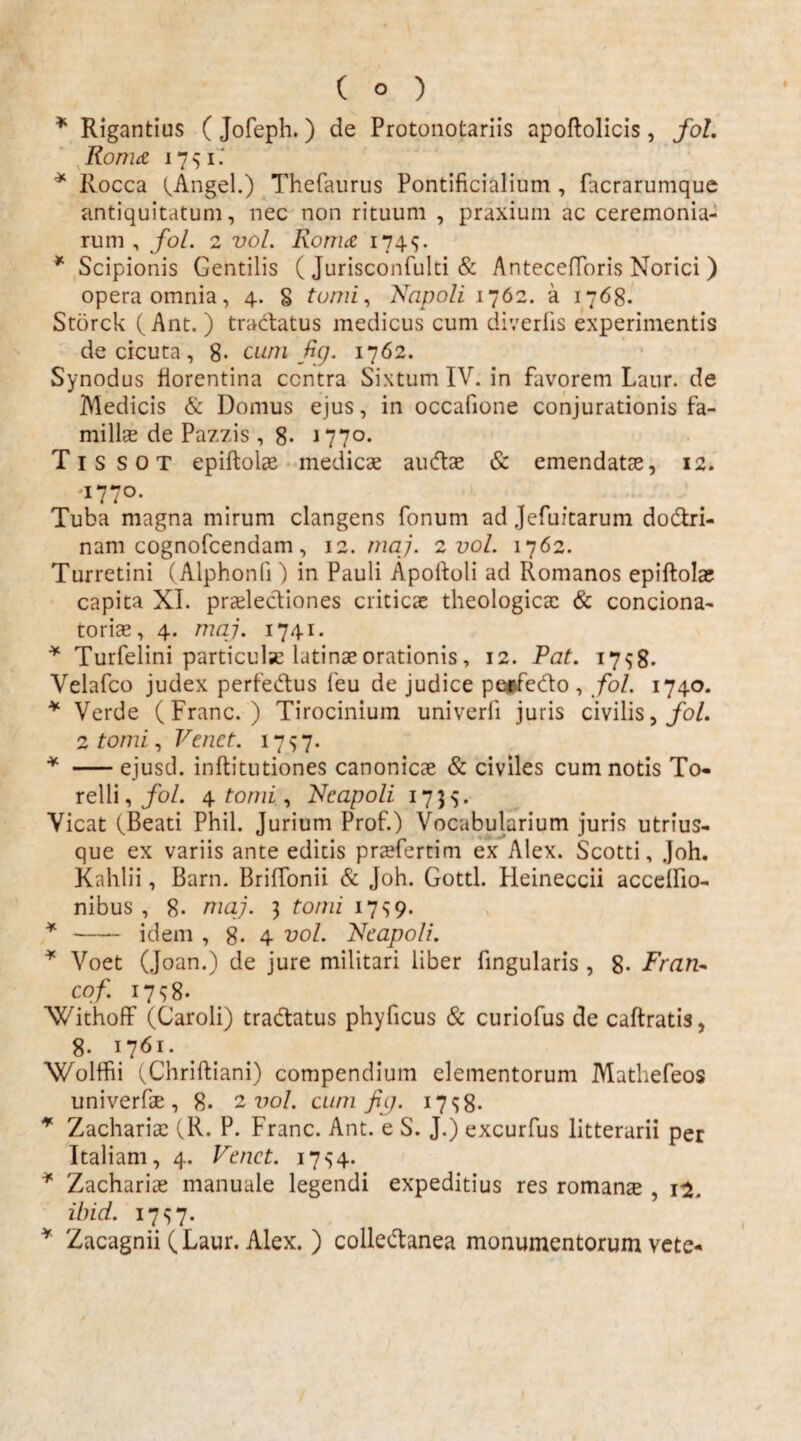 * Rigantius ( Jofeph.) de Protonotariis apoftolicis, fol. Roma 17 $ i * Rocca (Angel.) Thefaurus Pontificialium , facrarumque antiquitatum, nec non rituum , praxium ac ceremonia¬ rum , fol. 2 vol. Roma 174*;. * Scipionis Gentilis ( Jurisconfulti & Antecefforis Norici ) opera omnia, 4. § tomi, Napoli 1762. a 1768. Storck (Ant. ) tractatus medicus cum diverlis experimentis de cicuta, 8- cum Bg. 1762. Synodus fiorentina centra SixtumIV. in favorem Laur. de Medicis & Domus ejus, in occafione conjurationis fa¬ milias de Pazzis , 8- 1770. T1 s s 0 T epiftolae medicae audtae & emendatae, 12. 1770. Tuba magna mirum clangens fonum ad Jefuitarum dobtri- nam cognofcendam, 12. maj. 2 vol. 1762. Turretini (Alphonli) in Pauli Apoftoli ad Romanos epiftolae capita XI. praelectiones criticae theologica: & contiona¬ toris, 4. maj. 1741. * Turfelini particulse latinae orationis, 12. Pat. 1798. Velafco judex perfetius feu de judice perfecto , fol. 1740. * Verde (Franc. ) Tirocinium univerli juris civilis, fol. 2 tomi, Venct. 1757. * -ejusd. inftitutiones canonicae & civiles cum notis To« relli,/o/. 4 tomi, Neapoli 1735. Vicat (Beati Phil. Jurium Prof.) Vocabularium juris utrius- que ex variis ante editis prsfertim ex Alex. Scotti, Joh. Kahlii, Barn. Briffonii & Joh. Gottl. Heineccii accelfio- nibus , 8. maj. 3 tomi 17 s 9. * - idem , 8- 4 vol. Neapoli. * Voet (Joan.) de jure militari liber fingularis , 8- Fran- cof. 1798. Withoff (Caroli) tratiatus phyficus & curiofus de caftratis, 8. 1761. Wolffii (Chriftiani) compendium elementorum Mathefeos univerfs , 8- 2 vol. cum fip. 17^8- * Zacharis (R. P. Franc. Ant. e S. J.) excurfus litterarii per Italiam, 4. Venet. 1754. * Zacharias manuale legendi expeditius res romans , 12. ibid. I7S7* * Zacagnii (Laur. Alex. ) colletianea monumentorum vete-