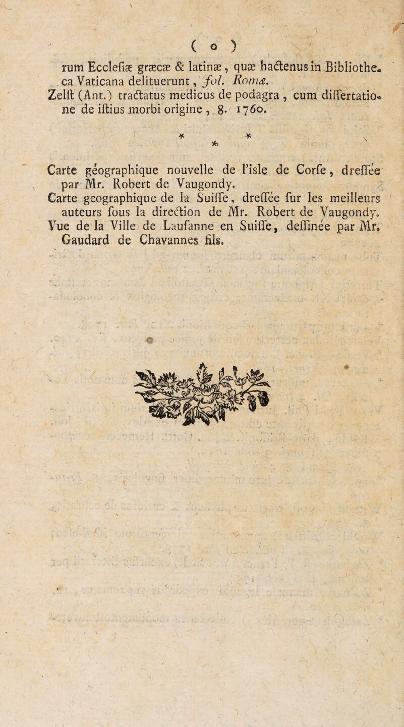 t ( o ) X ; ram Ecclefige gnecse & latinae, qux ha&enusin Bibliothe¬ ca Vaticana delituerunt, fol. Roma. Zelft (Ant.) tra&atus medicus de podagra , cum differtatio- ne de illius morbi origine , 8- 1760. Carte geographique nouvelle de 1’isle de Corfe, drellee par Mr. Robert de Vaugondy. Carte geographique de la Suille, drefTee fur les meilleurs auteurs fous la diredtion de Mr. Robert de Vaugondy. Vue de la Ville de Laufanne en Suille, deffinee par Mr» Gaudard de Chavannes fils.