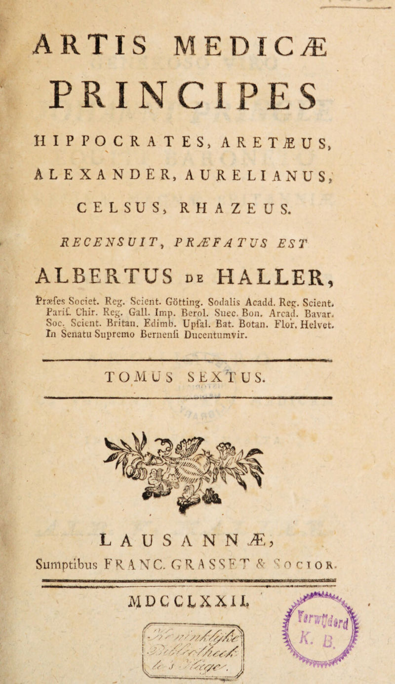 -— ARTIS MEDICA PRINCIPES HIPPOCRATES, ARETiEUS, V 9 ALEXANDER, AURELIANUS, CELSUS, RHAZEUS. RECENSUIT, P RJEF A TUS EST ALBERTUS de HALLER, Ersfes Societ. Rcg. Scient Gotting. Socialis Acadd. Reg. Scient. PariC Chir. Reg. Gall. Imp. Berol. Suec. Bon. Arcad. Bavar. Soc.^ Scient. Britan. Edimb. Upfal. Bat. Botan. Flor. Helvet. In Senatu Supremo Bernenii Ducentumvir. - ---- - - - - - -- - TOMuS SEXTU S. • ' • < » / i — I I I , M— —I ■■■1.11 — LAUSANN1, Sumptibus FRANC. CRASSET T «ocios. N