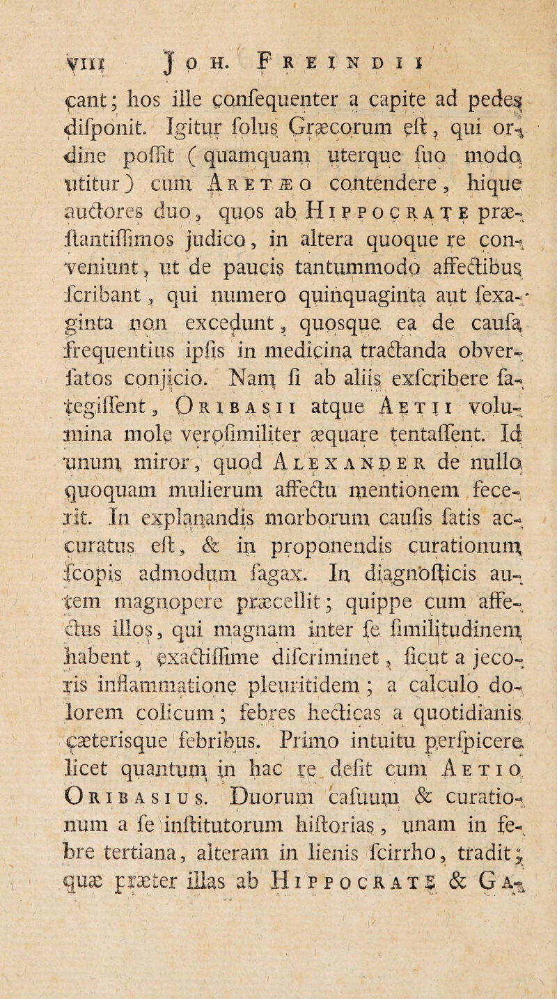 <pant; hos ille confequenter a capite ad pede^ difponit. Igitur folus Graecorum elt, qui or4 eline poffit (quamquam uterque fuo modo utitur) cum Aretje o contendere, hique audores duo , quos ab Hippocrate prae- flantiflimos judico, in altera quoque re con¬ veniunt 3 ut de paucis tantummodo affedibus fcribant 3 qui numero quinquaginta aut fexa-* ginta non excedunt, quosque ea de caufa frequentius ipfis in medicina tradanda obver- fatos conjicio. Nam fi ab aliis exfcrihere fa- tegiffent, Oribas.ii atque A etu volu¬ mina mole verpfimiliter aequare tentaffent. Id unum miror, quod Alexander de nullo, quoquam mulierum affectu mentionem fece¬ rit. In explanandis morborum caulis fatis ac¬ curatus elt, & in proponendis curationum fcopis admodum fagax. In diagnbfticis au¬ tem magnopere praecellit; quippe cum affe¬ ctus illos, qui magnam inter fe fimilitudinem habent, exadifiime difcriminet, ficut a jeco¬ ris inflammatione pleixritidem; a calculo do¬ lorem colicum; febres hedicas a quotidianis eaeterisque febribus. Primo intuitu perfpicere licet quantum in hac re defit cum Aetio Oribasius. Duorum cafuutn & curatio¬ num a fe finiti tutorum hiltorias, unam in fe¬ bre tertiana, alteram in lienis fcirrho, tradit j quae praeter illas ab Hippocrats & G