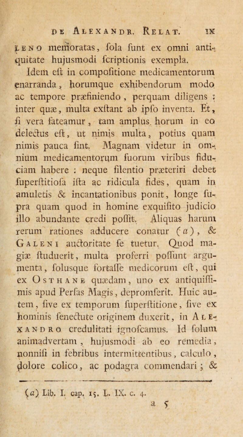 / pe Alexandr. Relat. IX leno memoratas, fola funt ex omni anti- quitate hujusmodi fcriptionis exempla. Idem eft in conipofitione medicamentorum enarranda, horumque exhibendorum modo ac tempore praefiniendo , perquam diligens : inter quae, multa exftant ab ipfo inventa. Et, ii vera fateamur , tam amplus, horum in eo delectus eft, ut nimis multa, potius quam nimis pauca fint. Magnam videtur in om- nium medicamentorum fuorum viribus fidu¬ ciam habere : neque filentio praeteriri debet fuperftitiofa ifta ac ridicula fides, quam in amuletis & incantationibus ponit, longe fu- pra quam quod in homine exquifito judicio illo abundante credi poftit. Aliquas harum rerum rationes adducere conatur (a) , & Galeni audoritate fe tuetur. Quod ma¬ giae ftuduerife, multa proferri poliunt argu¬ menta, folusque forfcalle medicorum eft, qui ex Osthane quaedam, uno ex antiquifii- mis apud Perfas Magis, depromferit. Huic au¬ tem, five ex temporum fuperftitione, five ex hominis fenedute originem duxerit, in Ale¬ xandro credulitati ignofeamus. Id folum animadvertam , hujusmodi ab eo remedia, nonnili in febribus intermittentibus, calculo, $olore colico, ac podagra commendari; &