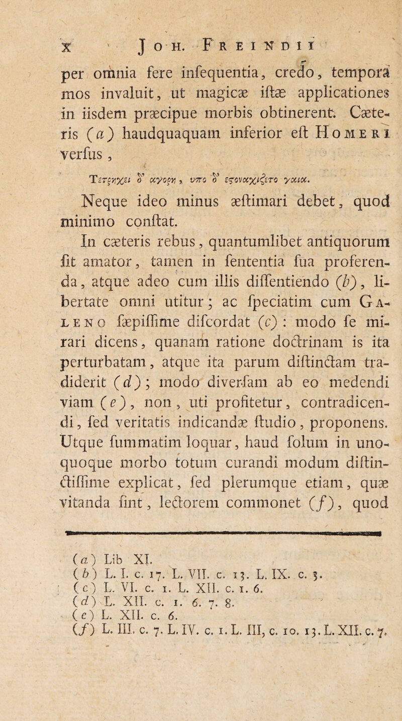 per omnia fere infequentia, credo, tempora mos invaluit, ut magicae ifte applicationes in iisdem praecipue morbis obtinerent. Caete- ris (a) haudquaquam inferior eft Homeri verfus, T£T§yi%zi V ocyopy) v7to V z$ovcc%i£zto youoc. Neque ideo minus aeftimari debet, quod minimo conflat. In caeteris rebus, quantumlibet antiquorum Iit amator, tamen in fententia fua proferen¬ da , atque adeo cum illis diflfentiendo (b), li¬ bertate omni utitur; ac fpeciatim cum G a- ieno faepiffime difcordat (c) : modo fe mi¬ rari dicens, quanam ratione doctrinam is ita perturbatam, atque ita parum diffindam tra¬ diderit (d); modo divertam ab eo medendi viam ( e ) , non , uti profitetur, contradicen¬ di , fed veritatis indicandas Audio, proponens. Utque fummatim loquar, haud folum in uno¬ quoque morbo totum curandi modum diffin- diffime explicat, fed plerumque etiam, quae vitanda fint, ledorem commonet (/), quod i-n,-..- i——.i-i ..—. i ... ... (a) Lib XI. ( b) L. I. c. 17. L. VII. c. 13. L. IX. c. 3. (c) L. VI. c. 1. L. XII. c. 1. 6. (d) L. XII. c. 1. 6. 7. 8- (e) L. XII. c. 6. (/) L. III, c. 7. L. IV. c. 1. L. III, c. 10. 13. L. XII. c. 7..