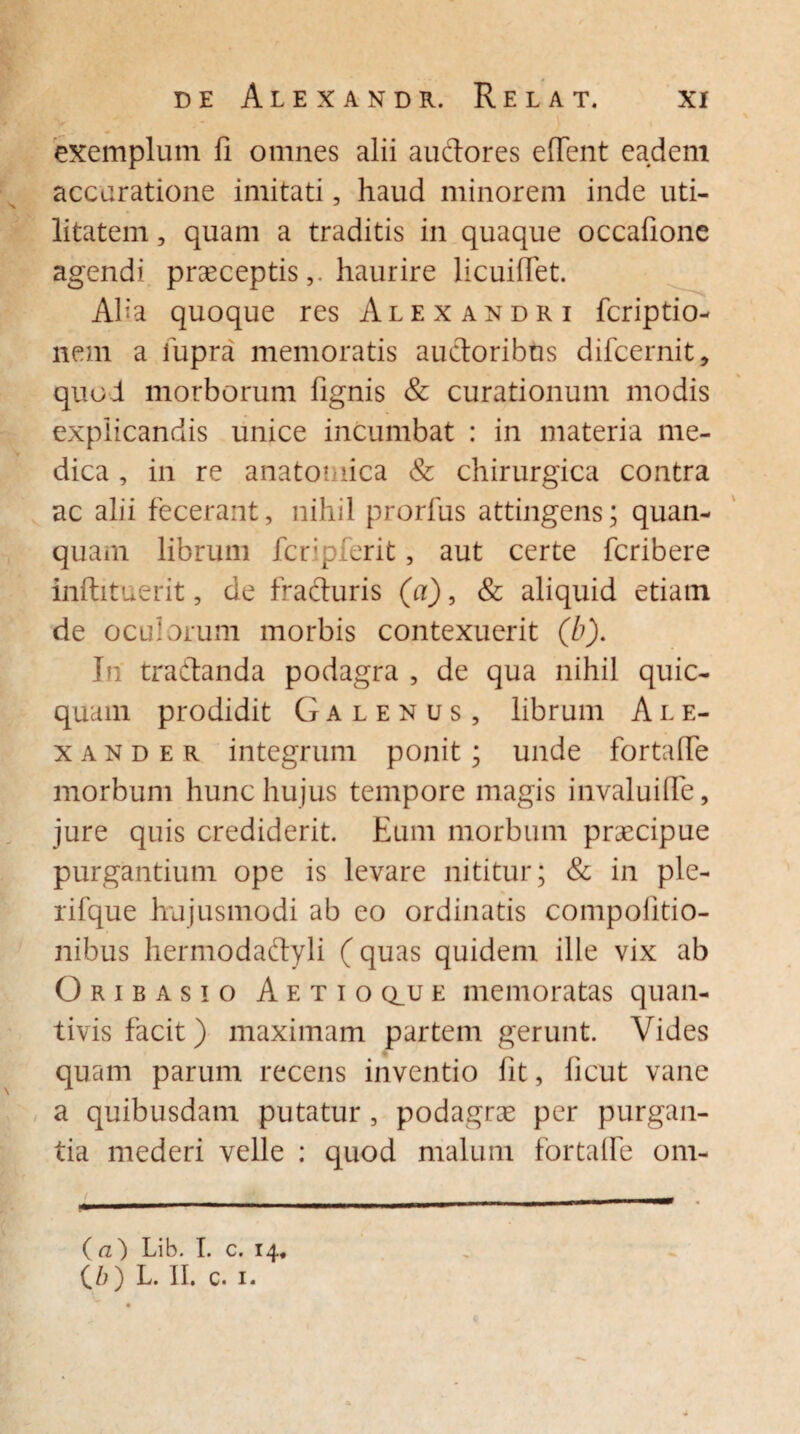 exemplum fi omnes alii auctores effient eadem accuratione imitati, haud minorem inde uti¬ litatem , quam a traditis in quaque occafione agendi praeceptishaurire licuiffiet. Alia quoque res Alexandri fcriptio- nem a fiupra memoratis auctoribus difcernit, quo i morborum fignis & curationum modis explicandis unice incumbat : in materia me¬ dica , in re anatomica & chirurgica contra ac alii fecerant, nihil prorfus attingens; quan- quam librum fcripferit, aut certe fcribere inftituerit, de fracturis (a), & aliquid etiam de oculorum morbis contexuerit (b). In tra&anda podagra , de qua nihil quic- quam prodidit Galenus, librum A l e- x a n d e r integrum ponit; unde fortaffie morbum hunc hujus tempore magis invaluiffie, jure quis crediderit. Eum morbum praecipue purgantium ope is levare nititur; & in ple- rifque hujusmodi ab eo ordinatis compolitio- nibus hermodadlyli (quas quidem ille vix ab Oribasio Aetio q_u e memoratas quan¬ tivis facit) maximam partem gerunt. Vides quam parum recens inventio fit, ficut vane a quibusdam putatur , podagrae per purgan¬ tia mederi velle : quod malum fortaffie om- (a) Lib. I. c. 14«