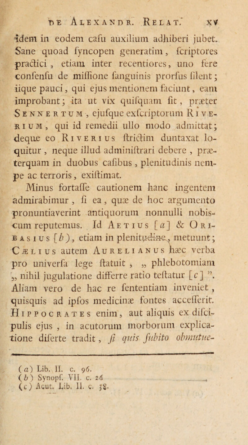 idem in eodem cafu auxilium adhiberi jubet. Sane quoad fyncopen generatim, fcriptores praclici 5 etiam inter recentiores, uno fere confenfu de xniflione fanguinis prorfus filent; iique pauci, qui ejus mentionem faciunt, eam improbant; ita ut vix quifquam fit, praeter Sennertum, ejufque exfcriptorum R i v e- rium, qui id remedii ullo modo admittat; deqne eo Ri verius ftriclim duntaxat lo¬ quitur , neque illud adminiftrari debere , prae¬ terquam in duobus cafibus, plenitudinis nem¬ pe ac terroris, exiftimat. Minus fortaffe cautionem hanc ingentem admirabimur , fi ea, qu:e de hoc argumento pronuntiaverint antiquorum nonnulli nobis- cum reputemus. Id Aetius [a] & Ori- basius [ b), etiam in plenitudinem metuunt; C m l i u s autem Aurelianus hsec verba pro univerfa lege ftatuit > „ phlebotomiam 3, nihil jugulatione differre ratio tefiatur [c] Aliam vero de hac re fententiam inveniet, quisquis ad ipfos medicinae fontes accefferit. Hippocrates enim, aut aliquis ex diici- pulis ejus , in acutorum morborum explica¬ tione diferte tradit, fi quis fubito obmutue- ( a) Lib. II. c. 96. (b ) Synopf. VII. c. 26 (c) Acut. lyib. 11. c. 38.