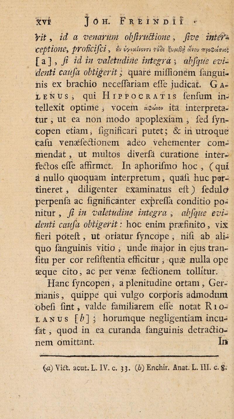 fit, id a venarum obfirUftione ? ceptione, prodcifci, ijv vyiotivcvn rooi olvzv TrgoQuiriQ* [a], j? ri/ valetudine integra \ abfque evi- denti caufa obtigerit; quare miflionem fangui- iais ex brachio neceffariam e (Te judicat G a- iekus $ qui Hippocratis funium in¬ tellexit optime i vocem ita interpreta¬ tur 3 ut ea non modo apoplexiam 3 fed fyn- copen etiam * fignificari putet; & iri utroque cafu venaefedionent adeo vehementer com¬ mendat 3 ut multos diverfa curatione inter- feftos effe affirmet In aphorifmo hoc 3 (qui d nullo quoquam interpretum, quafi huc per¬ tineret 3 diligenter examinatus eft) feduld perpenfa ac iignificanter expreffa conditio po* nitur , fi in valetudine integra ; abfque evi¬ denti caufa obtigerit: hoc enim praefinito, vix fieri pdteft , ut oriatur fyncdpe; nili ab ali¬ quo fanguinis vitio * unde riiajor in ejus tran- fitu per cor refiftentia efficitur 3 qu& nulla ope aeque cito, ac per venae f edionem tollitur. Hanc fyncopen 3 a plenitudine ortam, Ger¬ manis , quippe qui vulgo corporis admodum dbefi fint, valde familiarem effe notat R1 o~ Lanus [b] ; horumque negligentiam incu- fat 3 quod in ea curanda fanguinis detradio- nem omittant. Iu (a) Yidt. acut. L. IY. c. 3 3. (b) Enchir. Anat. L. III. c. $»