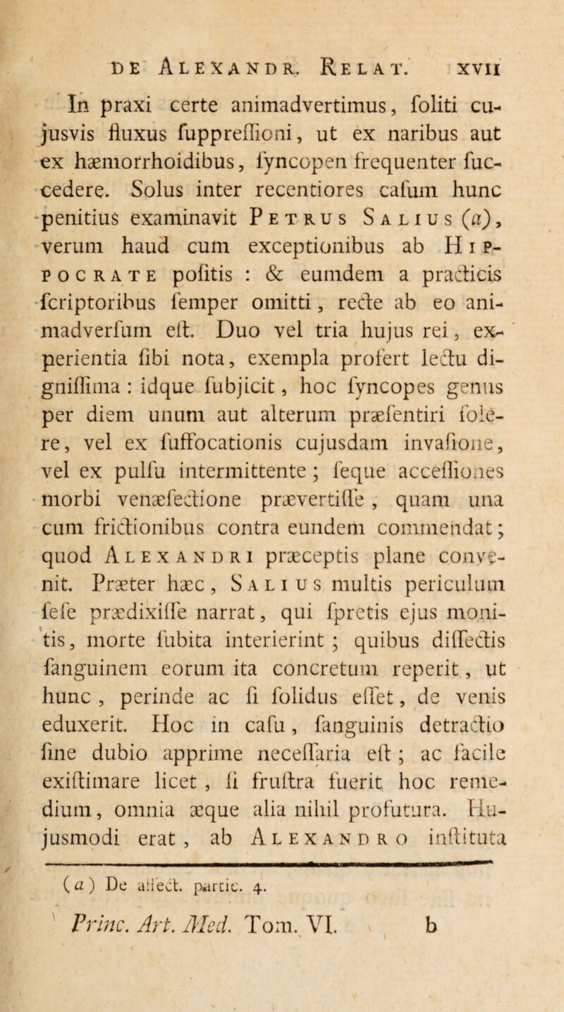 In praxi certe animadvertimus, foliti cu- jusvis lluxus fuppreflioni, ut ex naribus aut ex haemorrhoidibus, lyncopen frequenter fuc- cedere. Solus inter recentiores cafum hunc -penitius examinavit Petrus Salius (a), verum haud cum exceptionibus ab H i p- pocrate pohtis : & eumdem a pradicis fcriptoribus femper omitti, rede ab eo ani- madverfum eit. Duo vel tria hujus rei, ex¬ perientia libi nota, exempla profert ledu di- gniflima : idque fubjicit, hoc lyncopes genus per diem unum aut alterum praefentiri foIe¬ re , vel ex fuffocationis cujusdam invafione, vel ex pulfu intermittente; feque accefliones morbi venaefedione praevertide, quam una cum fridionibus contra eundem commendat; quod Alexandri praeceptis plane conve¬ nit. Praeter haec, Salius multis periculum fefe prxdixide narrat, qui fprctis ejus moni¬ tis, morte habita interierint ; quibus diffedis fanguinem eorum ita concretum reperit, ut hunc , perinde ac li folidus edet, de venis eduxerit. Hoc in cafu, fanguinis detradio fine dubio apprime neceduria eft; ac facile exiftimare licet , li frultra fuerit hoc reme¬ dium , omnia aeque alia nihil profutura. Hu¬ jusmodi erat, ab Alexandro inftituta (a) De itHect. percie. 4. Prine. Art. Aleii. Tom. VI. 1 b