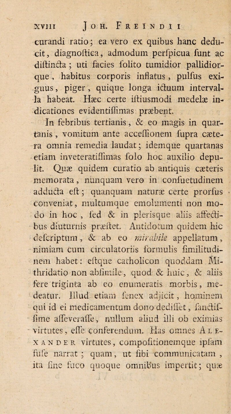 curandi ratio; ea vero ex quibus hanc dedu¬ cit, diagnoftica, admodum perfpicua funt ac diltinda; uti facies folito tumidior pallidior- que, habitus corporis inflatus, pulfus exi¬ guus , piger , quique longa iduum interval¬ la habeat. Haec certe iftiusmodi medelae in¬ dicationes evidentifiimas praebent. In febribus tertianis, & eo magis in quar¬ tanis , vomitum ante acceffionem fupra caete- ra omnia remedia laudat; idemque quartanas etiam inveteratiflimas folo hoc auxilio depu¬ lit. Quae quidem curatio ab antiquis caeteris memorata, nunquam vero in confuetudinem adduda eft; quanquam naturae certe prorfus conveniat, multumque emolumenti non mo¬ do in hoc , fed & in plerisque aliis affedi- bus diuturnis prseftet. Antidotum quidem hic defcriptum, & ab eo mirabile appellatum, nimiam cum circulatoriis formulis fimilitudi- nem habet: eftque catholicon quoddam Mi- thridatio non abfimile, quod & huic, & aliis fere triginta ab eo enumeratis morbis, me¬ deatur. Illud etiam fenex adjicit, hominem qui id ei medicamentum dono dediffet, fandif- X fime affeveraffe, nullum aliud illi ob eximias virtutes, e fle conferendum. Has omnes Ale¬ xander virtutes, compofitioneinque ipfam fufe narrat ; quam, ut fibi communicatam , ita fine fuco quoque omnibus impertit; qu:e