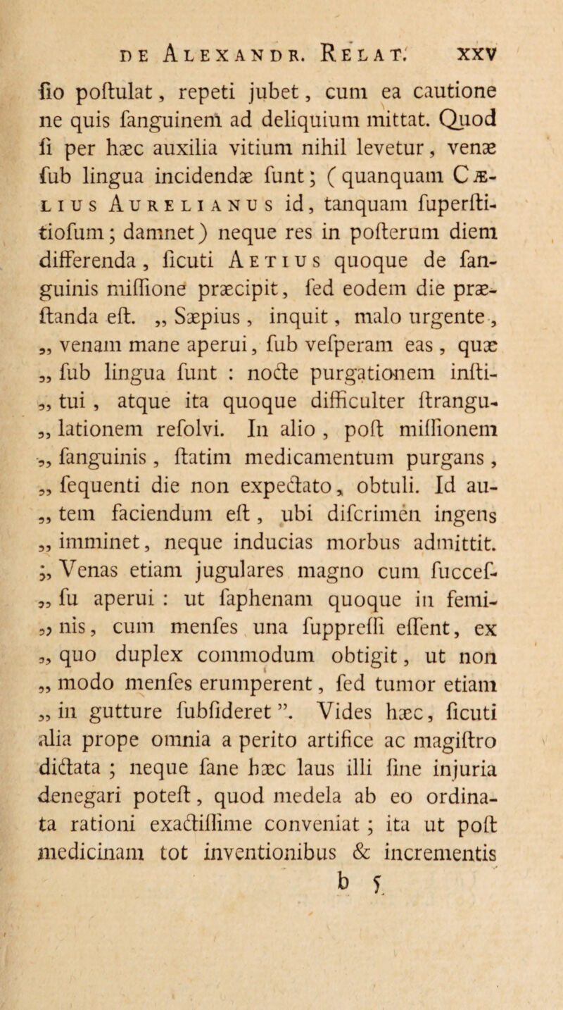 fio poftulat, repeti jubet , cum ea cautione ne quis fanguinem ad deliquium mittat. Quod li per haec auxilia vitium nihil levetur, venae fub lingua incidendae funt; ( quanquam C je- lius Aurelianus id, tanquam fuperftb tiofum; damnet) neque res in pofterum diem differenda, llcuti Aetius quoque de fan- guinis miffione praecipit, fed eodem die prae- ftanda eft. „ Saepius, inquit, malo urgente , „ venam mane aperui, fub vefperam eas, quae 3, fub lingua funt : node purgationem infti- „ tui , atque ita quoque difficulter ftrangu- 3, lationem refolvi. In alio , poft miffionem 3, fanguinis , ftatim medicamentum purgans, 3, fequenti die non expedato* obtuli. Id au- 3, tem faciendum eft , ubi difcrimen ingens 3, imminet, neque inducias morbus admittit. ;, Venas etiam jugulares magno cum fuccef- 3, fu aperui : ut faphenam quoque in femi- 3? nis, cum menfes una fupprefii effient, ex „ quo duplex commodum obtigit, ut non „ modo menfes erumperent, fed tumor etiam 3, in gutture fubfideret Vides haec, ficuti alia prope omnia a perito artifice ac magiftro didata ; neque fane haec laus illi fine injuria denegari poteft, quod medela ab eo ordina¬ ta rationi exadiflime conveniat; ita ut poft medicinam tot inventionibus & incrementis