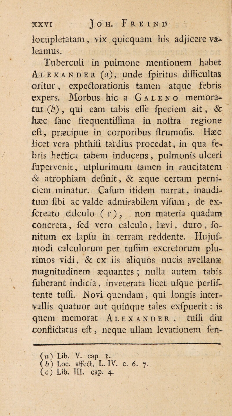 locupletatam, vix quicquam his adjicere va¬ leamus. - Tuberculi in pulmone mentionem habet Alexander (a), unde fpiritus difficultas oritur, expeclorationis tamen atque febris expers. Morbus hic a Galeno memora¬ tur (b) , qui eam tabis effe fpeciem ait, & haec fane frequentiffima in noftra regione eft, praecipue in corporibus ftrumofis. Haec licet vera phthffi tardius procedat, in qua fe¬ bris hectica tabem inducens, pulmonis ulceri fupervenit, utplurimum tamen in raucitatem & atrophiam definit, & aeque certam perni¬ ciem minatur. Cafum itidem narrat, inaudi¬ tum libi ac valde admirabilem vifum , de ex- fcreato calculo ( c) ? non materia quadam concreta, fed vero calculo, laevi, duro, fo¬ llitum ex lapfu in terram reddente. Hujuf- modi calculorum per tuffim excretorum plu¬ rimos vidi, & ex iis aliquos nucis avellanae magnitudinem aequantes; nulla autem tabis fuberant indicia, inveterata licet ufque perfif- tente tuffi. Novi quendam, qui longis inter¬ vallis quatuor aut quiiique tales exfpuerit: is quem memorat Alexander , tuffi diu conflidatus eft, neque ullam levationem fen- (zz) Lib. V. cap $. (6) Loc. affe&. L. IV. c. 6. 7.