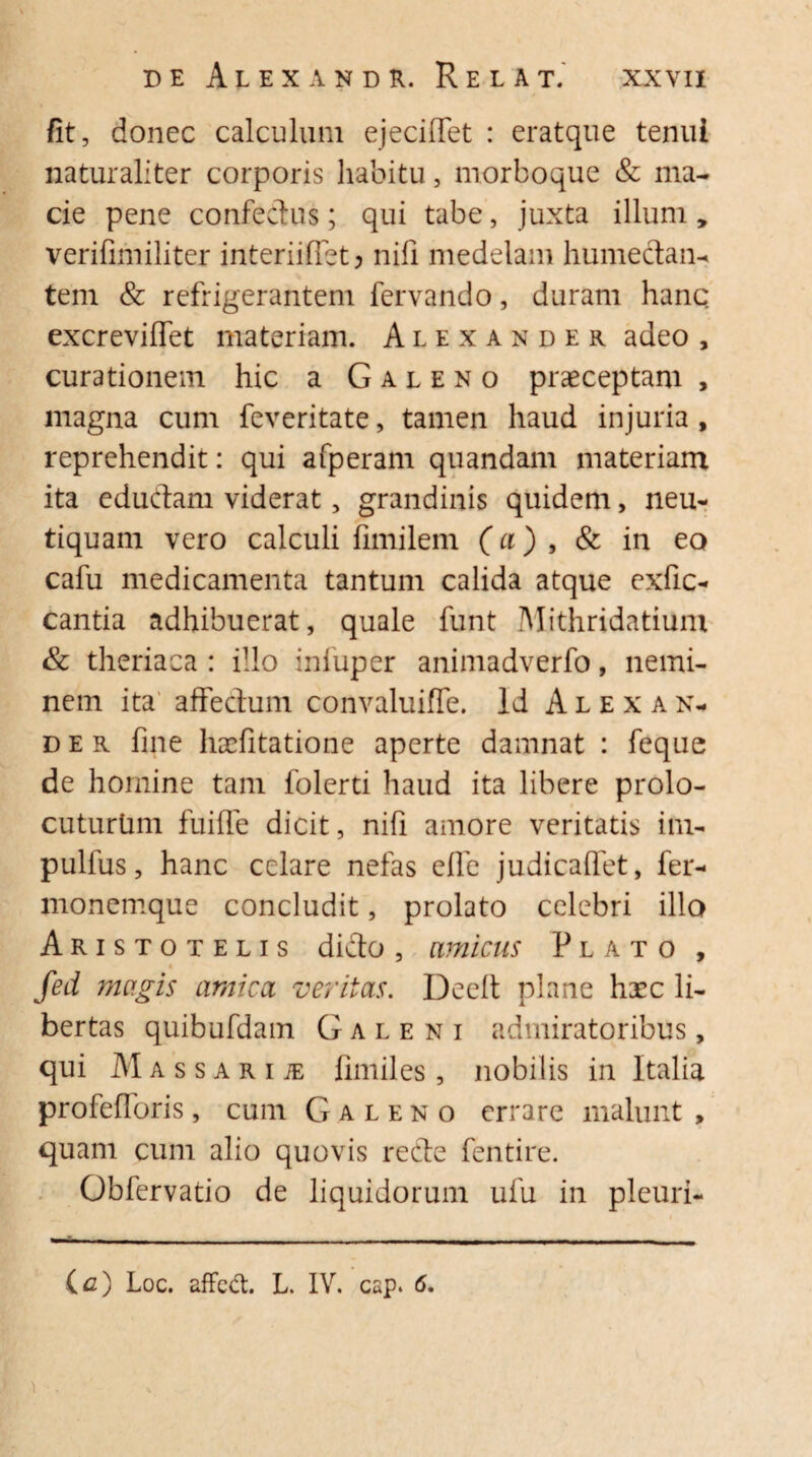 /it, donec calculum ejeciflet : eratque tenui naturaliter corporis habitu, morboque & ma¬ cie pene confectus; qui tabe, juxta illuni, verifimiliter interiiffetj nifi medelam humedan- tem & refrigerantem fervando, duram hanc excreviffet materiam. Alexander adeo , curationem hic a Galeno praeceptam , magna cum feveritate, tamen haud injuria , reprehendit: qui afperam quandam materiam ita edudam viderat, grandinis quidem, neu- tiquam vero calculi fimilem (a), & in eo cafu medicamenta tantum calida atque exfic- cantia adhibuerat, quale funt Mithridatium & theriaca : illo infuper animadverfo, nemi¬ nem ita affectum convaluiffe. Id Alexan¬ der fine haefitatione aperte damnat : feque de homine tam folerti haud ita libere prolo- cuturhm fuifle dicit, nifi amore veritatis im- pullus, hanc celare nefas efle judicaflet, fer- monemque concludit, prolato celebri illo Aristotelis dido, amicus Plato , fed magis amica veritas. Deelt plane hxc li¬ bertas quibufdam Galeni admiratoribus, qui Massarije fimiles, nobilis in Italia profefloris, cum Galeno errare malunt , quam cum alio quovis rede fentire. Obfervatio de liquidorum ufu in pleuri- - - , — - (<z) Loc. affeCt. L. IV. csp. 6.