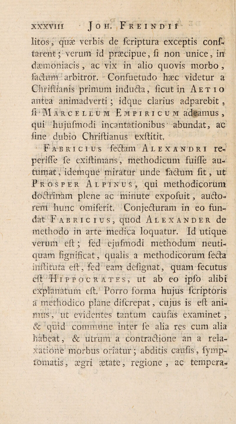 litos , quae verbis de fcriptura exceptis conf¬ larent; verum id praecipue, II non unice, in daemoniacis, ac vix in alio quovis morbo , fadum arbitror. Confuetudo haec videtur a Cliriftianis primum induda, ftcut in Aetio antea animadverti; idque clarius adparebit 3 a r o ellum Empiricum adfcamus , qui hujufmodi incantationibus * abundat, ac fine dubio Chriftianus exftitit, F ab rici u s feclam Alexandri re- perifle fe exiftimans, methodicum fuiffe au- turpat, idemque miratur unde factum fit, ut Prosper Alpinus, qui methodicorum doctrinam plene ac minute expofuit, audo- i*em hunc omiferit Conj eduram in eo fun¬ dat Fabricius, quod Alexander de methodo in arte medica loquatur. Id utique verum eft; fed ejufinodi methodum neuti- quam fignificat, qualis a methodicorum feda iiiftiiruta eft, fed eam defignat, quam fecutus eft ;iH:i ppocr a t e s , ut ab eo ipfo alibi explanatum eft. Porro forma hujus feriptoris a methodico plane diferepat, cujus is eft ani- mus, ut evidentes tantum caufas examinet, & quid commune inter fe alia res cum alia habeat, & utrum- a contra dione an a rela¬ xatione morbus oriatur; abditis caufis, fymp- iomatis, aegri aetate, regione, ac tempera»*