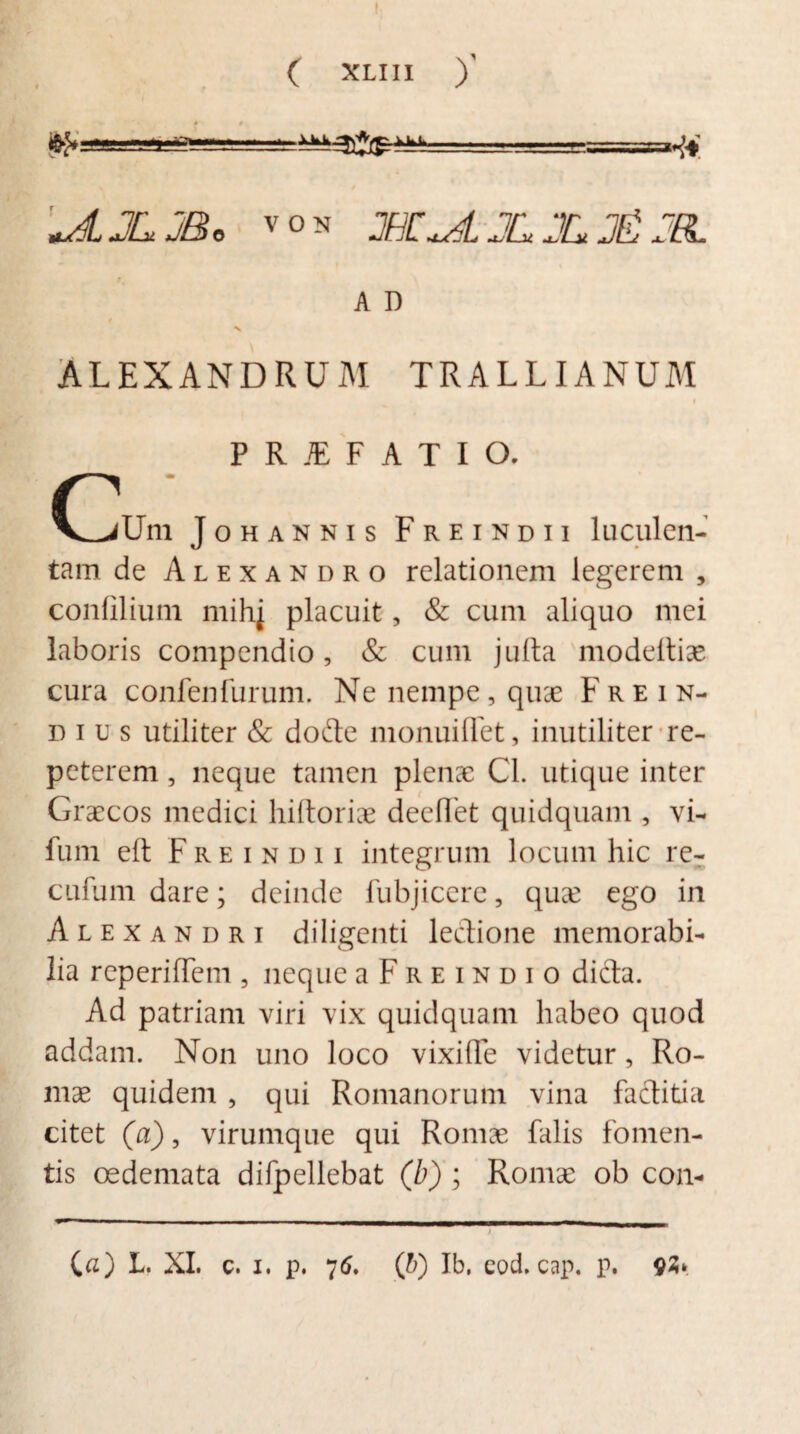 C XLMI )' ■■ ■ =?=?==*& «AJLJB* von 2BZ^±JLXj£JEL A D ALEXANDRUM TRALLIANUM I PRJEFATIO. r m V^iUm Johannis Freindii luculen¬ tam de Alexandro relationem legerem , confilium mihj placuit, & cum aliquo mei laboris compendio, & cum julta modeftiae cura confenfurum. Ne nempe, quae Frein- dius utiliter & dofte monuiflet, inutiliter re¬ peterem , neque tamen plenae Cl. utique inter Graecos medici hiftoriae deeffet quidquam , vi- fum eft Freindii integrum locum hic re- cufumdare; deinde fubjiccre, quae ego in Alexandri diligenti lectione memorabi¬ lia reperiffem , neque a F r e i n d i o dicta. Ad patriam viri vix quidquam habeo quod addam. Non uno loco vixiffe videtur, Ro¬ mae quidem , qui Romanorum vina factitia citet (a), virumque qui Romae falis fomen¬ tis oedemata difpellebat (b) ; Romae ob con- (a) L. XI. c. i. p. 76, ('b) Ib. eod. cap. p. 92»