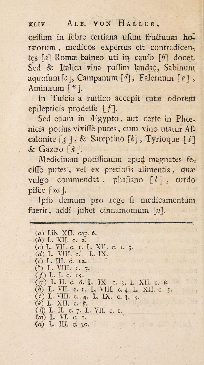 cefliim in febre tertiana ufum fruchxum hoi raeorum, medicos expertas eft contradicen¬ tes [a] Romae balneo uti in caufo [b] docet Sed & Italica vina paffim laudat, Sabinum aquofumjp], Campanum [d], Falernum [e] , Aminaeum [* *]. In Tufcia a ruftico accepit rutae odorent epilepticis prodeffe [/]. Sed etiam in Atgypto, aut certe in Phoe¬ nicia potius vixiffe putes, cum vino utatur Af~ calonite [g] , & Sareptino [b], Tyrio que [ /] & Gazaeo [_k}> Medicinam potiflimum apud magnates fe- ciflfe putes, vel ex pretiofis alimentis, quae vulgo commendat , phafiano [ / ] , turdo pilee [m]. Ipfo demum pro rege ii medicamentum fuerit, addi jubet cinnamomum ([n]. (a) Lib- XII. cap, 6. (b) L. XII. c. 2. (c) L. VII. c. i. L. XII. c. i. 3. (d) L. VIII. c. L. IX. (e) L. III. c. 12. (*) L. VIII. c. 7. (/) L. 1. c. i<;. (g) L. II. c. 6. L. IX. c. 3, L. XII. c. 8^ (h) L. VII. c. 1. L. VIII. c. 4. L. XII. c. 5. (i) L. VIII. c. 4. L. IX. c. 3. 5. <*) L. XII. c. 8- (9 L. II. c. 7. L. VII. c. I. (ni) L. VI. c. 1. (ri) L. IIL c. io,