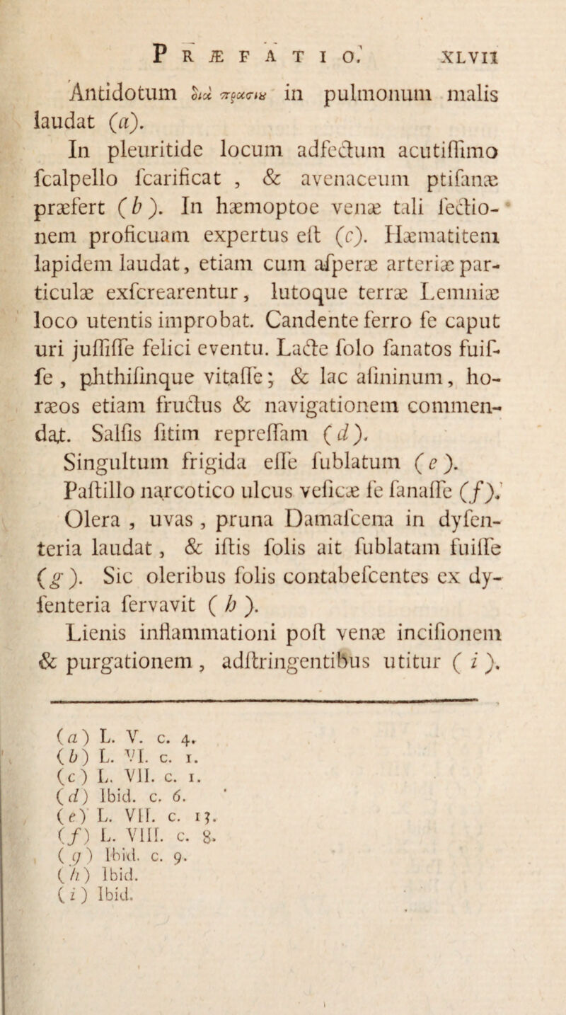 Antidotum hd ^omn in pulmonum malis laudat (a). In pleuritide locum adfectum acutiffimo fcalpello fcarificat , & avenaceum ptifanae praefert (b). In haemoptoe vense tali lectio¬ nem proficuam expertus eft (c). Haematitem lapidem laudat, etiam cum afperae arteriae par¬ ticulae exferearentur, lutoque terrae Lemniae loco utentis improbat. Candente ferro fe caput uri juflifTe felici eventu. Lafte folo fanatos fuif- fe , phthifinque vitafle; & lac alininum, ho¬ raeos etiam fructus & navigationem commen¬ dat. Sallis fitim repreflam (d). Singultum frigida efle fublatum (e ). Paftillo narcotico ulcus veficae fe fanaffe (/)* Olera , uvas , pruna Damafcena in dyfen- teria laudat, & illis folis ait fublatum fuilfe (g). Sic oleribus folis contabefeentes ex dy- fenteria fervavit ( b ). Lienis inflammationi poft vena; incifionem & purgationem 5 adltringentibus utitur ( i ). (a) L. V. c. 4. {b) L. VI. c. 1. (c ) L. VII. c. 1. {d) lbid. c. 6. (e) L. VLf. c. 1?. (/) L. VIII. c. 8. ( <7) lbid. c. 9. (/1) lbid. C i ) lbid.