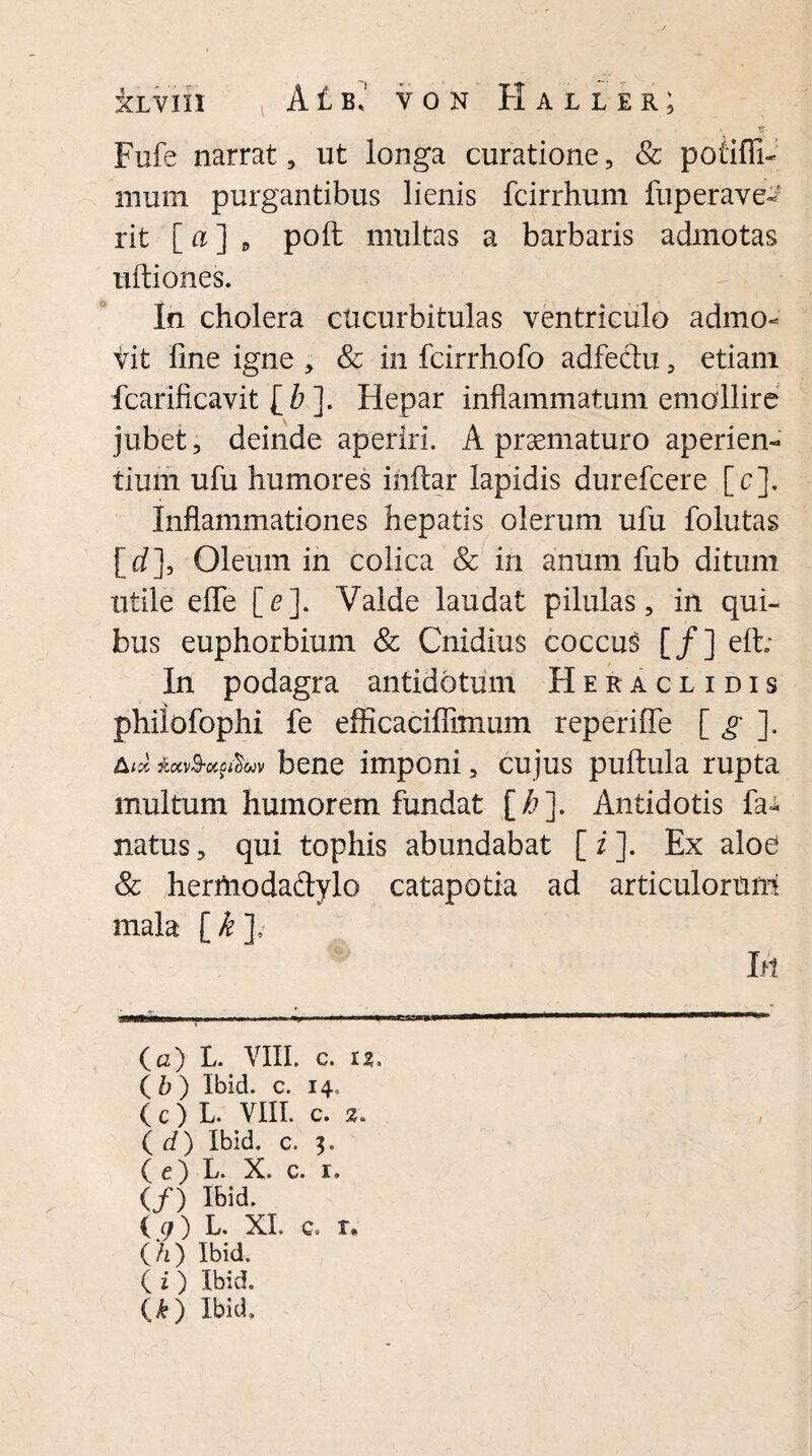 Fufe narrat, ut longa curatione, & potifii- rnurn purgantibus lienis fcirrhum fup er ave¬ nt [ a ] , poft multas a barbaris admotas ultiones. In cholera cucurbitulas ventriculo admo¬ vit line igne , & in fcirrhofo adfectu, etiam fcarificavit [& ]. Hepar inflammatum emollire jubet, deinde aperiri. A praematuro aperien¬ tium ufu humores inftar lapidis durefcere [c]. Inflammationes hepatis olerum ufu folutas [rf]. Oleum in colica & in anum fub ditum utile effe [e]. Valde laudat pilulas, in qui¬ bus euphorbium & Cnidius coccus [/] elt; In podagra antidotum Heraclidis philofophi fe efficaciflimiim reperifle [ g ]. A;* bene imponi, cujus pullula rupta multum humorem fundat [/?]• Antidotis fa^. natus, qui tophis abundabat [ i ]. Ex aloe & hertnodadylo catapotia ad articulorum! mala [ k ], Iri (c) L. VIII. c. 13. (b) Ibid. c. 14. ( c ) L. VIII. c. 2. ( d) Ibid. c. 3. ( c) L. X. c. 1. (/) Ibid. ( g) L. XI. c. r* (/2) Ibid. ( i) Ibid. (*) Ibid.