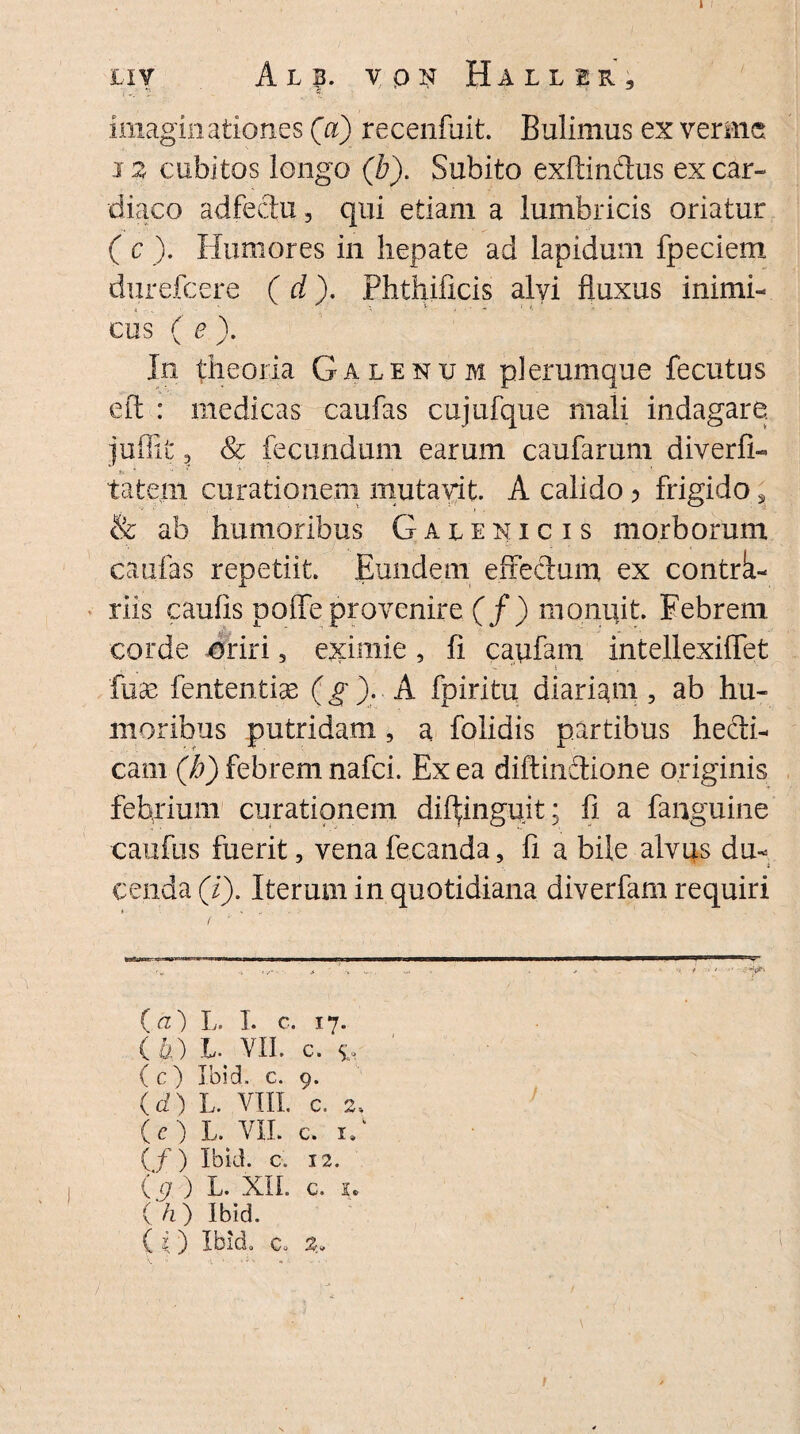 LXV A L f. VQN Baller, imaginationes (a) recenfuit. Bulimus ex verme 12 cubitos longo (b). Subito exftindus ex car¬ diaco adfecta, qui etiam a lumbricis oriatur ( c ). Humores in hepate ad lapidum fpeciem durefcere ( d). Phthiflcis alvi fluxus inimi¬ cus ( e \ Iii theoria Galenum plerumque fecutus eft : medicas caufas cujufque mali indagare, juffifc ? Sc fecundum earum caufarum diverfi- tatem curationem mutavit. A calido > frigido, & ab humoribus Galenicis morborum caufas repetiit. Eundem effectum ex contrk- riis caulis polfe provenire (/) monuit. Febrem corde oriri 5 eximie , fi caufam intellexiflet fuas fententias (g ). A fpiritu diariam, ab hu¬ moribus putridam, a folidis partibus hecti- cam (b) febrem nafci. Ex ea diftindione originis febrium curationem dif^inguit; fi a fanguine caufus fuerit, venafecanda, fi a bile alvus du¬ cenda (i). Iterum in quotidiana diverfam requiri / .ri ■ i 'i i iw—■— .Win ■ l ■ 1« ■ (а) L. I. c. 17. (б) L. VII. c. £* (c) Ibid. C. 9. (d) L. VIII. c. 2. (e) L- VII. c. if (f) Ibid. c. 12. (g ) L. XII. c. s. ( h) Ibid. (i) Ibid, c, 2» 1