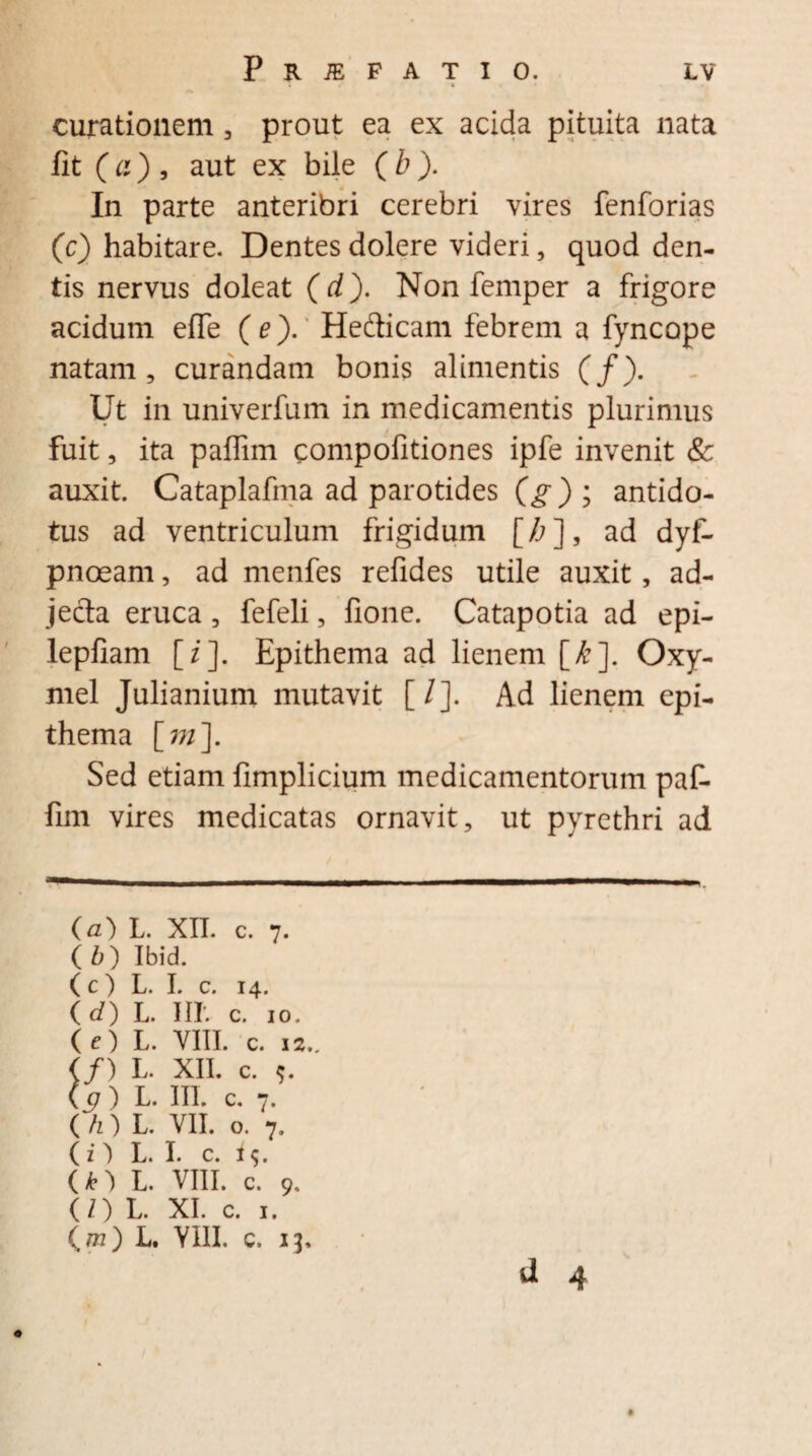 curationem , prout ea ex acida pituita nata fit (a), aut ex bile (b). In parte anteribri cerebri vires fenforias (c) habitare. Dentes dolere videri, quod den¬ tis nervus doleat (d). Non femper a frigore acidum efie ( e). Hefticam febrem a fyncope natam, curandam bonis alimentis (/). Ut in univerfum in medicamentis plurimus fuit, ita paflim compofitiones ipfe invenit & auxit. Cataplafma ad parotides (g) ; antido¬ tus ad ventriculum frigidum [/;], ad dyf- pnoeam, ad menfes refides utile auxit, ad¬ jecta eruca, fefeli, fione. Catapotia ad epi- lepfiam [/]. Epithema ad lienem [£]. Oxy- mel Julianium mutavit [/]. Ad lienem epi¬ thema [m\ Sed etiam fimplicium medicamentorum paf- fim vires medicatas ornavit, ut pyrethri ad (a) L. XII. c. 7. ( b) Ibid. (c) L. I. c. 14. ( d) L. III. c. 10. (e) L. VIII. c. ( cj ) L. III. c. 7. ( /z) L. VII. o. 7, (n L. I. c. i $. O) L. VIII. c. 9. (/) L. XI. c. 1. (/72) L. YIII. c. 13.