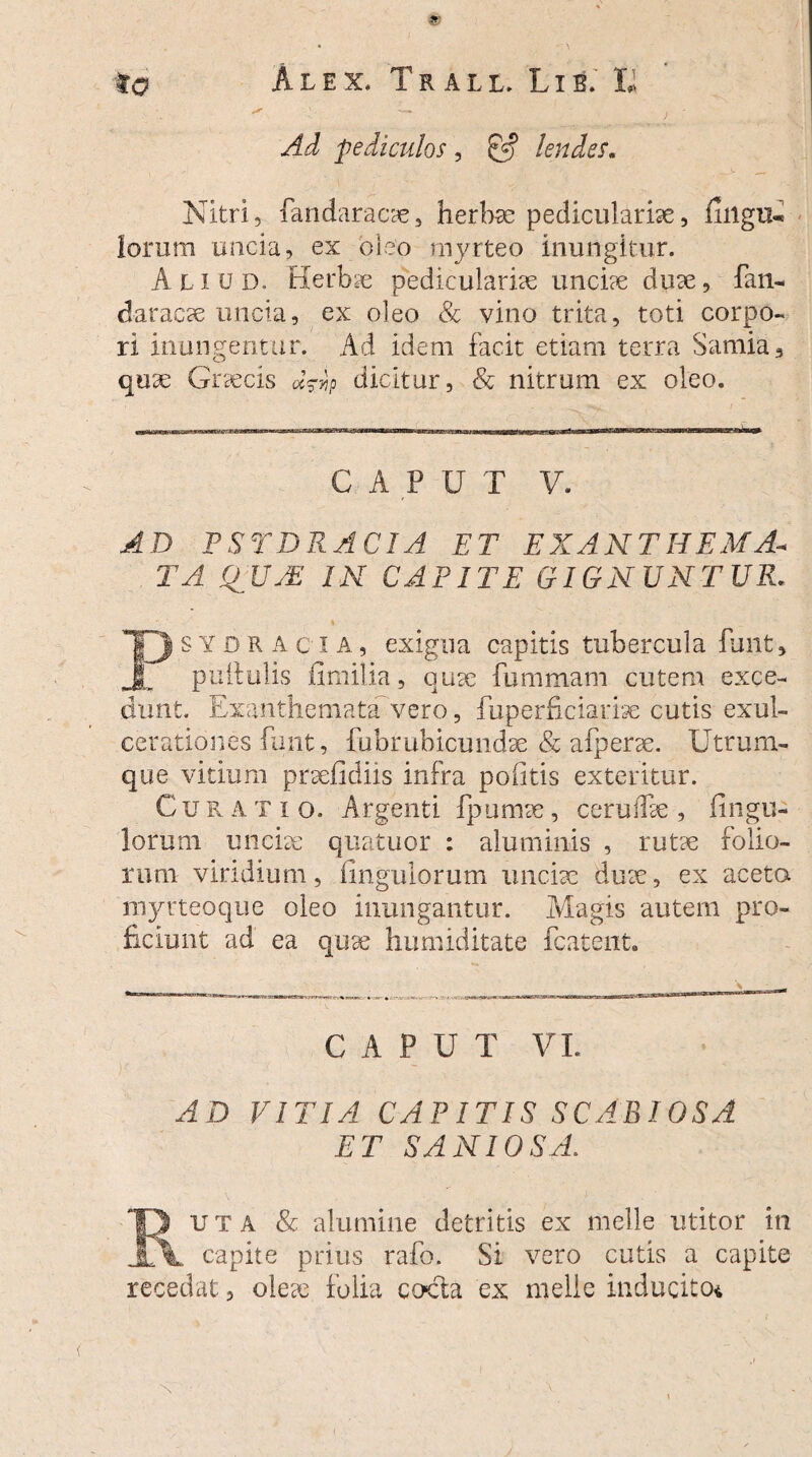 ✓ —► i - Ad pediculos , 0*? lendes. Nitri, fandaracae, herbae pediculariae, fillgu* lorum uncia, ex oleo myrteo inungitur. Aliud. Herbae pediculariae unci?e duae, fan- daracae uncia, ex oleo & vino trita, toti corpo¬ ri inungentur. Ad idem facit etiam terra Samia, quae Graecis d^p dicitur, & nitrum ex oleo. CAPUT V. PSTDRACIA ET EXANTHEMA¬ TA QJJ7E IN CAPITE GIGNUNTUR. ■ ' ■ • .eG , » Psydracia, exigua capitis tubercula funt, pullulis ii milia, quae fummam cutem exce¬ dunt. Exanthemata vero, fuperficiarise cutis exul¬ cerationes funt, fubrubicundae & afperae. Utrum¬ que vitium praefidiis infra politis exteritur. Cu r A T i o. Argenti fp urnae, cerudae , Ungu¬ lorum unciae quatuor : aluminis , rutae folio¬ rum viridium, Ungulorum unciae dure, ex aceta myrteoque oleo inungantur. Magis autem pro¬ ficiunt ad ea quae humiditate fcatent. CAPUT VI. AD VITIA CAPITIS SCABIOSA ET SANIOSA. 13 ut a & alumine detritis ex meile utitor in \ capite prius rafo. Si vero cutis a capite recedat, olete iolia cocta ex meile inducito*