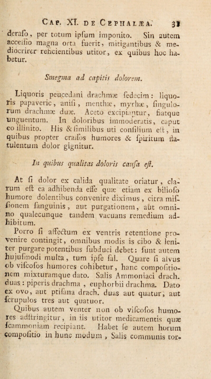 i \ Cap. XI. de Cephale a.’ 3J dcrafio , per totum ipfum imponito. Sin autem acceiiio magna orta luerit ^ mitigantibus & me- diocrirer reficientibus utitor, ex quibus hoc ha¬ betur. Smegma ad capitis dolorem. Liquoris peucedani drachmae fiedecim: liquo¬ ris papaveric, anili, menthae, myrhae., Angulo¬ rum drachmae dux. Aceto excipiantur, fiatque unguentum. In doloribus immoderatis, c^put eo illinito. His &fimilibus uti conlilium e!t, in quibus propter crados humores & Ipiritum ha- tu lentum dolor gignitur. In quibus qualitas doloris Caufa efi. At fi dolor ex calida qualitate oriatur , cla¬ rum eft ca adhibenda elfie qux etiam ex biliofo humore dolentibus convenire diximus , citra mifi. Aonem fanguinis , aut purgationem, aut omni¬ no qualecunque tandem vacuans remedium ad¬ hibitum. Porro fi affectum ex ventris retentione pro¬ venire contingit, omnibus modis is cibo <St leni¬ ter purgare potentibus fubduci debet: fiunt autem hujufimodi multa, tum ipfie fial. Quare fi alvus cb vificofios humores cohibetur, hanc compofitio- nem mixturamque dato. Salis Ammoniaci drach. duas : piperis drachma , euphorbii drachma. Dato ex ovo, aut ptifana drach. duas aut quatur, aut fcrupulos tres aut quatuor. Quibus autem venter non ob vificofios humo¬ res aditringitur, iniis utitor medicamentis quae fica mino n ia m recipiant. Habet ie autem horum compofitio in hunc modum , Salis communis toj>