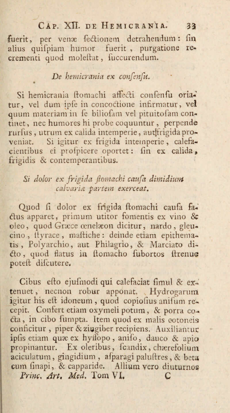 fuerit, per venae fedionem detrahendum: fin alius quifpiam humor fuerit , purgatione re¬ crementi quod moleftat, fuccurendum. De hemicrania ex confenfu. Si hemicrania fto maelii affecti confenfu oria¬ tur, vel dum ipfe in concodione infirmatur, vel quum materiam in fe biliofam vel pituitofam con¬ tinet, nec humores hi probe coquuntur , perpende rurfus , utrum ex calida intemperie, autjfrigidapro¬ veniat. Si igitur ex frigida intemperie , calefa¬ cientibus ei profpicere oportet: fin ex calida» frigidis & contemperantibus. Si dolor ex frigida Jlomachi caufa dhnidiunt calvaria partem exerceat. Quod fi dolor ex frigida ftomachi caufa fa- dus apparet, primum utitor fomentis ex vino 8c oleo, quod Graece oenelaeon dicitur, nardo , gleu¬ cino , ltyrace , maltiche : deinde etiam epithema¬ tis , Polyarchio, aut Philagrio, & Marciato di¬ do , quod flatus in ilomacho fubortos ifrenue poteif difcutere. Cibus efto ejufmodi qui calefaciat fimul & ex¬ tenuet , necnon robur apponat. Hydrogarum igitur his e(f idoneum , quod copiofius anifum re¬ cepit. Confert etiam oxymeli potum, & porra co¬ da, in cibo fumpta. Item quod ex malis cotoneis conficitur , piper & zingiber recipiens. Auxiliantur ipfis etiam quae ex hyifopo , anifo, dauco & apio propinantur. Ex oleribus, fcandix, chaerefolium aciculatum, gingidium , alparagi paluftres, & beta cum fi napi, & capparide. Allium vero diuturnos trine, Art, Med. Tom VI, C