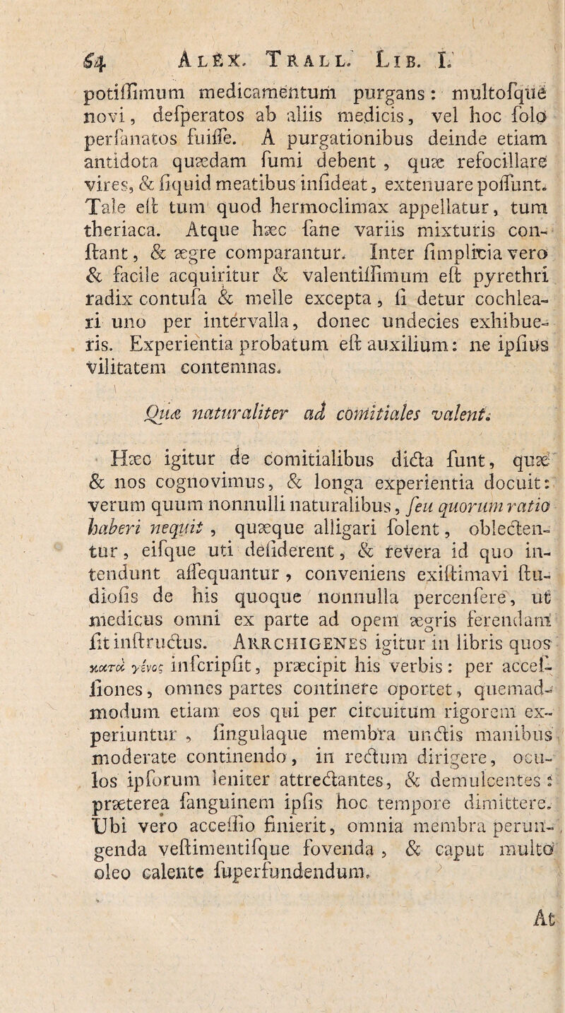 potiffimum medicamentum purgans: multofqne novi, defperatos ab aliis medicis, vel hoc folo perduratos fuiife. A purgationibus deinde etiam antidota quaedam fumi debent , quae refocillare vires, & fiquid meatibus iniideat, extenuare polTunt* Tale eit tum quod hermoclimax appellatur, tura theriaca. Atque haec fane variis mixturis con¬ flant , & aegre comparantur. Inter fimplrcia vero & facile acquiritur & valentiilimum eft pyrethri radix contufa & meile excepta , ii detur cochlea¬ ri uno per intervalla, donec undecies exhibue¬ ris. Experientia probatum eft auxilium: ne ipfius vilitatem contemnas. Qus naturaliter ad comitiales valent„ Haec igitur de comitialibus dida finit, quae & nos cognovimus, Sc longa experientia docuit: verum quum nonnulli naturalibus, feu quorum ratio haberi nequit , quaeque alligari folent, obieden- tur, eifque uti deliderent, & revera id quo in¬ tendunt affequantur , conveniens exiftimavi ftu- diofis de his quoque nonnulla percenfere, ut medicus omni ex parte ad opem aegris ferendam fit inftrudus. Arrchigenes igitur in libris quos vmtcI yivog infcripfit, praecipit his verbis : per accei- liones, omnes partes continere oportet, quemad¬ modum etiam eos qui per circuitum rigorem ex¬ periuntur , fingulaque membra undis manibus moderate continendo, in redum dirigere, ocu- los ipforum leniter attredantes, & demulcentes: praeterea fanguinem ipfis hoc tempore dimittere. Ubi vero acceffio finierit, omnia membra perun¬ genda veftimentifque fovenda , & caput multo oleo calente fuperfimdendunu At