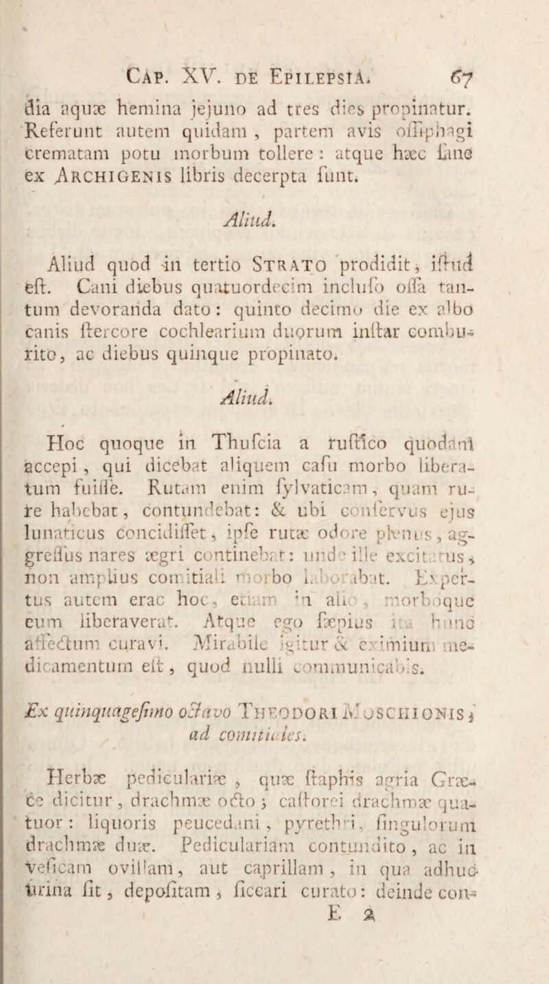 dia aquae hemina jejuno ad tres dies propinatur. Referunt autem quidam , partem avis offi-phagi crematam potu morbum tollere : atque haec £me ex Archigenis libris decerpta funt. Aliud. Aliud quod 4n tertio Strato prodidit, ifhid eft. Cani diebus quatuordecim inclufo olla tan¬ tum devoranda dato: quinto decimo die ex albo canis ftercore cochlearium duprum inltar combu¬ rito, ac diebus quinque propinato. Aliud. EIoc quoque m Thufcia a ruftlco quo da ni accepi , qui dicebat aliquem cafu morbo libera¬ tum fuifle. Rutam enim fylvaticam , quam ru¬ re habebat, contundebat: & ubi conferves ejus lu naticus concidiiTet, ipfe rutae odore phenus, ag- greflus nares aegri continebat: unde ille excit rus* non amplius comitiali 1 orbo L ’ .• ibat. Exper¬ tus autem erae hoc, ea; m ;n ah morboque eum liberaverat. Atque ego Paenius i b mo affedhim curavi. Mirabile Eitur <k c tmiun ne- C* V V-T V I I 1 W * M * • >1- n. ^ ■» Jk w ^ l C L* i- V, . •_ I 1 1 i H 1 J dicamenturn elt, quod nulli communicabis. Ex quinquagefimo o:lavo THEODORI i>' JSCIIIONIS * ad comitii iesi Herbae pediculariae , quae ftaphis agria Grae- ce dicitur , drachmae odo ; cafforei drachmae qua- tuor : liquoris peucedani, pyrethri, fi n gulo r uni drachmae duae. Pediculariam contundito , ac in Veficam ovillam, aut caprillam, in qua adhuc* lirina Iit, depolitam, Ilccari curato: deinde con-