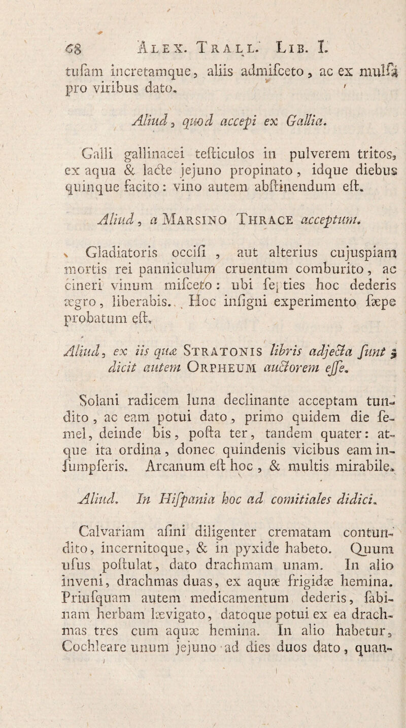 tufam incretamque , aliis admifceto, ac ex mulft pro viribus dato. ' Aliud 3 quod accepi ex Gallia. Galli gallinacei tefdculos in pulverem tritos, ex aqua & lacie jejuno propinato , idque diebus quinque facito: vino autem abftinendum eft. Aliud 5 a Marsino Thrace acceptum. x Gladiatoris occifl , aut alterius cujuspiam mortis rei panniculum cruentum comburito, ac cineri vinum mifeelo: ubi Iq ties hoc dederis aegro, liberabis. Hoc infigni experimento faepe probatum eft* Aliud3 ex iis qu£ Stratonis libris adjecta funt $ dicit autem Orpheum auctorem ejje. Solani radicem luna declinante acceptam tun¬ dito , ac eam potui dato , primo quidem die fe~ mei, deinde bis, pofla ter, tandem quater: at» que ita ordina, donec quindenis vicibus eam iru fumpferis. Arcanum eft hoc , & multis mirabile» Aliud. In Hifpania hoc ad comitiales didici. Calvariam alini diligenter crematam contun¬ dito, Incernitoque, & in pyxide habeto. Quum ufus poftulat, dato drachmam unam. In alio inveni, drachmas duas, ex aqua:- frigidae hemina. Priufquam autem medicamentum dederis, fabi- nam herbam laevigato, datoque potui ex ea drach¬ mas tres cum aquae hemina. In alio habetur. Cochleare unum jejuno ad dies duos dato, quan-